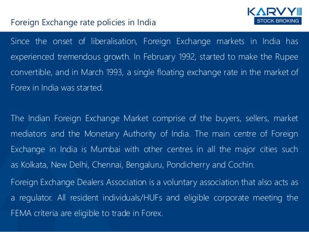 Foreign Exchange rate policies in India
Since the onset of liberalisation, Foreign Exchange markets in India has
experienced tremendous growth. In February 1992, started to make the Rupee
convertible, and in March 1993, a single floating exchange rate in the market of
Forex in India was started.
The Indian Foreign Exchange Market comprise of the buyers, sellers, market
mediators and the Monetary Authority of India. The main centre of Foreign
Exchange in India is Mumbai with other centres in all the major cities such
as Kolkata, New Delhi, Chennai, Bengaluru, Pondicherry and Cochin.
Foreign Exchange Dealers Association is a voluntary association that also acts as
a regulator. All resident individuals/HUFs and eligible corporate meeting the
FEMA criteria are eligible to trade in Forex.
 