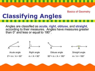 Classifying Angles Angles are classified as  acute ,  right ,  obtuse , and  straight , according to their measures.  Angles have measures greater than 0 ° and less or equal to 180°. Straight angle m  A = 180° Obtuse angle 90 °< m  A < 180° Acute angle 0 °< m  A < 90° Right angle m  A = 90° A A A A 