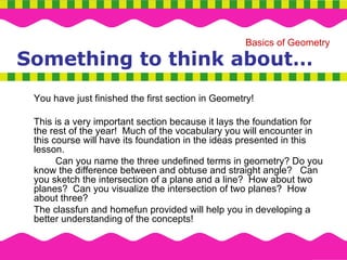 Something to think about… You have just finished the first section in Geometry!  This is a very important section because it lays the foundation for the rest of the year!  Much of the vocabulary you will encounter in this course will have its foundation in the ideas presented in this lesson.  Can you name the three undefined terms in geometry? Do you know the difference between and obtuse and straight angle?  Can you sketch the intersection of a plane and a line?  How about two planes?  Can you visualize the intersection of two planes?  How about three?  The classfun and homefun provided will help you in developing a better understanding of the concepts!  