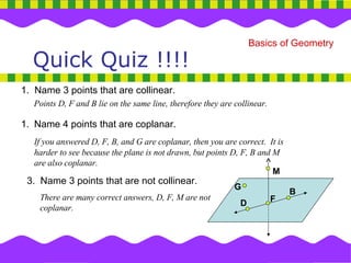 Quick Quiz !!!! 1.  Name 3 points that are collinear. Points D, F and B lie on the same line, therefore they are collinear. Name 4 points that are coplanar. If you answered D, F, B, and G are coplanar, then you are correct.  It is harder to see because the plane is not drawn, but points D, F, B and M are also coplanar. 3.  Name 3 points that are not collinear. There are many correct answers, D, F, M are not coplanar. M G D F B 