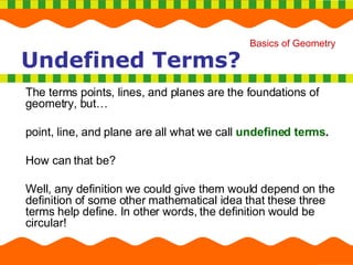The terms points, lines, and planes are the foundations of geometry, but… point, line, and plane are all what we call  undefined terms . How can that be?  Well, any definition we could give them would depend on the definition of some other mathematical idea that these three terms help define. In other words, the definition would be circular! Undefined Terms? 