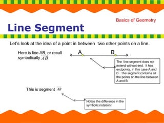 Line Segment Let’s look at the idea of a point in between  two other points on a line. This is segment  Here is line AB, or recall symbolically  A B The  line segment does not extend without end.  It has endpoints, in this case A and B.  The segment contains all the points on the line between A and B A B Notice the difference in the symbolic notation! 