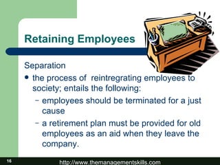 Retaining Employees Separation the process of  reintregrating employees to society; entails the following: employees should be terminated for a just cause a retirement plan must be provided for old employees as an aid when they leave the company. 