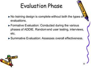 Evaluation Phase No training design is complete without both the types of evaluations. Formative Evaluation: Conducted during the various phases of ADDIE. Random end user testing, interviews, etc.  Summative Evaluation: Assesses overall effectiveness. 