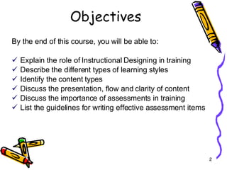 Objectives By the end of this course, you will be able to:  Explain the role of Instructional Designing in training Describe the different types of learning styles Identify the content types  Discuss the presentation, flow and clarity of content Discuss the importance of assessments in training List the guidelines for writing effective assessment items 