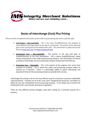 Basics of Interchange (Cost) Plus Pricing
There are three components that make up the credit card processing fees that a customer pays.

              Interchange – Non-negotiable – This is the value Visa/MC/Discover has assigned to
              every different card type based on the way it is processed. This portion of the rate paid
              goes to the issuing bank of the debit/credit cards. This information is public and can be
              found at www.visa.com and www.mastercard.com.

              Assessment Fees – Non-negotiable – This portion of the rate paid goes to
              Visa/MC/Discover as the Card Associations. This is where Visa/MC/Discover makes
              money as businesses in the credit card processing industry. This information isn’t found
              as easily as Interchange, but your processing company should share that with you.

              Processing Fees – Negotiable – This is the portion of the program that varies from
              company to company. This is where the credit card processing company makes its
              revenue on a merchant. There is a percentage added on above Interchange and
              Assessment Fees for the processing company to provide their services.


       Interchange Plus pricing is by far the most efficient way for a business to process credit/debit
       card transactions. It breaks out all of the “true costs” charged by the processor, and allows no
       ability for any rate manipulation by the processing company. It also allows you to receive the
       full benefits of the recent Durbin Amendment legislation.

       There are two different pricing strategies used when setting up a merchant account for a
       business.




                                19 Lewis Street Hartford, CT 06103 866-257-3250
                                     www.integritymerchantsolutions.com
 
