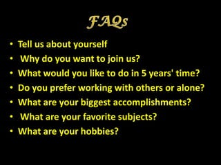 •   Tell us about yourself
•    Why do you want to join us?
•   What would you like to do in 5 years' time?
•   Do you prefer working with others or alone?
•   What are your biggest accomplishments?
•    What are your favorite subjects?
•   What are your hobbies?
 