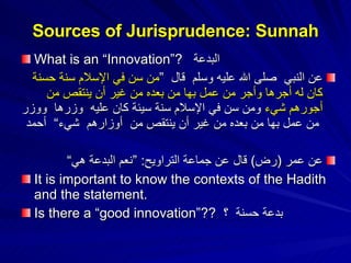 What is an “Innovation”?  البدعة ‏‏ عن النبي ‏ ‏صلى الله عليه وسلم ‏ ‏قال ‏ ”‏ من سن في الإسلام سنة حسنة كان له أجرها وأجر من عمل بها من بعده من غير أن ينتقص من أجورهم شيء  ومن سن في الإسلام سنة سيئة كان عليه ‏ ‏وزرها ‏ ‏ووزر ‏ ‏من عمل بها من بعده من غير أن ينتقص من ‏ ‏أوزارهم ‏ ‏شيء“  أحمد عن عمر  ( رض )  قال عن جماعة التراويح : ” نعم البدعة هي“ It is important to know the contexts of the Hadith and the statement. Is there a “good innovation”??  بدعة حسنة  ؟ Sources of Jurisprudence: Sunnah 
