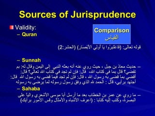 Validity:  Quran قوله تعالى : ( فَاعْتَبِرُوا يَا أُولِي الأَبْصَارِ ) ( الحشر :2)   Sunnah حديث معاذ بن جبل  ، حيث روي عنه أنه بعثه النبي  إلى اليمن وقال له :  بم تقضي؟ قال بما في كتاب الله،  قال :  فإن لم تجد في كتاب الله تعالي؟ قال :  أقضي بما قضى به رسول الله ، قال :  فإن لم تجد فيما قضي به رسول الله  قال :  أجتهد برأيي، قال  :  الحمد لله الذي وفق رسول رسوله لما يرضى به رسوله   Sahaba ما روي عن عمر بن الخطاب بعد ما أرسل أبا موسى الأشعري والياً على البصرة، وكتب إليه كتابا  : ( اعرف الأشباه والأمثال وقس الأمور برأيك )   Sources of Jurisprudence Comparison القياس 