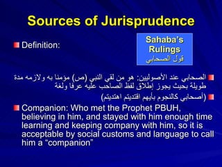 Sources of Jurisprudence Definition: الصحابي عند الأصوليين :  هو من لقي النبي  ( ص )  مؤمنا به ولازمه مدة طويلة بحيث يجوز إطلاق لفظ الصاحب عليه عرفا ولغة ( أصحابي كالنجوم بأيهم اقتديتم اهتديتم )   Companion: Who met the Prophet PBUH, believing in him, and stayed with him enough time learning and keeping company with him, so it is acceptable by social customs and language to call him a “companion” Sahaba’s Rulings قول الصحابي 
