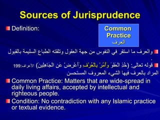 Sources of Jurisprudence Definition: والعرف ما استقر في النفوس من جهة العقول وتلقته الطباع السليمة بالقبول   .  قوله تعالى : ( خُذِ الْعَفْوَ  وَأْمُرْ بِالْعُرْفِ  وَأَعْرِضْ عَنِ الْجَاهِلِينَ )  الأعراف :199 المراد بالعرف فيها الشيء المعروف المستحسن   Common Practice: Matters that are wide-spread in daily living affairs, accepted by intellectual and righteous people. Condition: No contradiction with any Islamic practice or textual evidence. Common  Practice العرف 