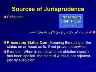 Sources of Jurisprudence Definition: الحكم ببقاء أمر كان في الزمان الأول ولم يظن عدمه   .  Preserving Status Quo  : Keeping the ruling or the status on an issue as is, if not proven otherwise. Example: When in doubt whether ablution (wudu) has been spoiled, the state of wudu is not rejected just by suspicion. Preserving Status Quo الإستصحاب 
