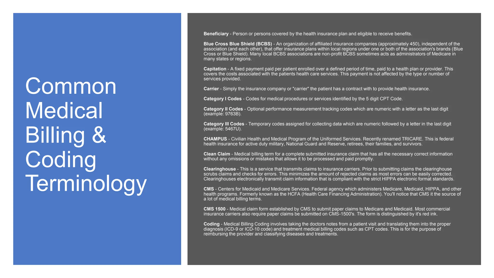 Common
Medical
Billing &
Coding
Terminology
Beneficiary - Person or persons covered by the health insurance plan and eligible to receive benefits.
Blue Cross Blue Shield (BCBS) - An organization of affiliated insurance companies (approximately 450), independent of the
association (and each other), that offer insurance plans within local regions under one or both of the association's brands (Blue
Cross or Blue Shield). Many local BCBS associations are non-profit BCBS sometimes acts as administrators of Medicare in
many states or regions.
Capitation - A fixed payment paid per patient enrolled over a defined period of time, paid to a health plan or provider. This
covers the costs associated with the patients health care services. This payment is not affected by the type or number of
services provided.
Carrier - Simply the insurance company or "carrier" the patient has a contract with to provide health insurance.
Category I Codes - Codes for medical procedures or services identified by the 5 digit CPT Code.
Category II Codes - Optional performance measurement tracking codes which are numeric with a letter as the last digit
(example: 9763B).
Category III Codes - Temporary codes assigned for collecting data which are numeric followed by a letter in the last digit
(example: 5467U).
CHAMPUS - Civilian Health and Medical Program of the Uniformed Services. Recently renamed TRICARE. This is federal
health insurance for active duty military, National Guard and Reserve, retirees, their families, and survivors.
Clean Claim - Medical billing term for a complete submitted insurance claim that has all the necessary correct information
without any omissions or mistakes that allows it to be processed and paid promptly.
Clearinghouse - This is a service that transmits claims to insurance carriers. Prior to submitting claims the clearinghouse
scrubs claims and checks for errors. This minimizes the amount of rejected claims as most errors can be easily corrected.
Clearinghouses electronically transmit claim information that is compliant with the strict HIPPA electronic format standards.
CMS - Centers for Medicaid and Medicare Services. Federal agency which administers Medicare, Medicaid, HIPPA, and other
health programs. Formerly known as the HCFA (Health Care Financing Administration). You'll notice that CMS it the source of
a lot of medical billing terms.
CMS 1500 - Medical claim form established by CMS to submit paper claims to Medicare and Medicaid. Most commercial
insurance carriers also require paper claims be submitted on CMS-1500's. The form is distinguished by it's red ink.
Coding - Medical Billing Coding involves taking the doctors notes from a patient visit and translating them into the proper
diagnosis (ICD-9 or ICD-10 code) and treatment medical billing codes such as CPT codes. This is for the purpose of
reimbursing the provider and classifying diseases and treatments.
 