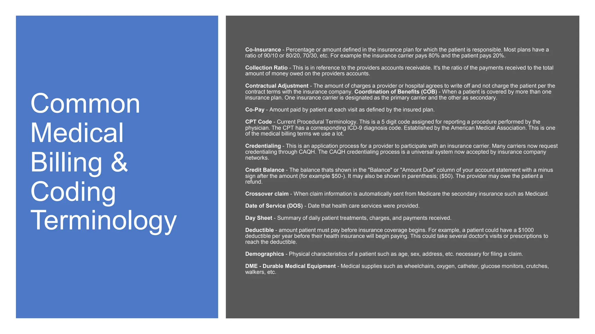 Common
Medical
Billing &
Coding
Terminology
Co-Insurance - Percentage or amount defined in the insurance plan for which the patient is responsible. Most plans have a
ratio of 90/10 or 80/20, 70/30, etc. For example the insurance carrier pays 80% and the patient pays 20%.
Collection Ratio - This is in reference to the providers accounts receivable. It's the ratio of the payments received to the total
amount of money owed on the providers accounts.
Contractual Adjustment - The amount of charges a provider or hospital agrees to write off and not charge the patient per the
contract terms with the insurance company. Coordination of Benefits (COB) - When a patient is covered by more than one
insurance plan. One insurance carrier is designated as the primary carrier and the other as secondary.
Co-Pay - Amount paid by patient at each visit as defined by the insured plan.
CPT Code - Current Procedural Terminology. This is a 5 digit code assigned for reporting a procedure performed by the
physician. The CPT has a corresponding ICD-9 diagnosis code. Established by the American Medical Association. This is one
of the medical billing terms we use a lot.
Credentialing - This is an application process for a provider to participate with an insurance carrier. Many carriers now request
credentialing through CAQH. The CAQH credentialing process is a universal system now accepted by insurance company
networks.
Credit Balance - The balance thats shown in the "Balance" or "Amount Due" column of your account statement with a minus
sign after the amount (for example $50-). It may also be shown in parenthesis; ($50). The provider may owe the patient a
refund.
Crossover claim - When claim information is automatically sent from Medicare the secondary insurance such as Medicaid.
Date of Service (DOS) - Date that health care services were provided.
Day Sheet - Summary of daily patient treatments, charges, and payments received.
Deductible - amount patient must pay before insurance coverage begins. For example, a patient could have a $1000
deductible per year before their health insurance will begin paying. This could take several doctor's visits or prescriptions to
reach the deductible.
Demographics - Physical characteristics of a patient such as age, sex, address, etc. necessary for filing a claim.
DME - Durable Medical Equipment - Medical supplies such as wheelchairs, oxygen, catheter, glucose monitors, crutches,
walkers, etc.
 