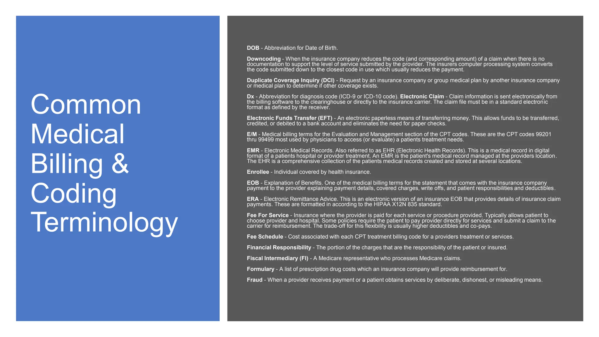 Common
Medical
Billing &
Coding
Terminology
DOB - Abbreviation for Date of Birth.
Downcoding - When the insurance company reduces the code (and corresponding amount) of a claim when there is no
documentation to support the level of service submitted by the provider. The insurers computer processing system converts
the code submitted down to the closest code in use which usually reduces the payment.
Duplicate Coverage Inquiry (DCI) - Request by an insurance company or group medical plan by another insurance company
or medical plan to determine if other coverage exists.
Dx - Abbreviation for diagnosis code (ICD-9 or ICD-10 code). Electronic Claim - Claim information is sent electronically from
the billing software to the clearinghouse or directly to the insurance carrier. The claim file must be in a standard electronic
format as defined by the receiver.
Electronic Funds Transfer (EFT) - An electronic paperless means of transferring money. This allows funds to be transferred,
credited, or debited to a bank account and eliminates the need for paper checks.
E/M - Medical billing terms for the Evaluation and Management section of the CPT codes. These are the CPT codes 99201
thru 99499 most used by physicians to access (or evaluate) a patients treatment needs.
EMR - Electronic Medical Records. Also referred to as EHR (Electronic Health Records). This is a medical record in digital
format of a patients hospital or provider treatment. An EMR is the patient's medical record managed at the providers location.
The EHR is a comprehensive collection of the patients medical records created and stored at several locations.
Enrollee - Individual covered by health insurance.
EOB - Explanation of Benefits. One of the medical billing terms for the statement that comes with the insurance company
payment to the provider explaining payment details, covered charges, write offs, and patient responsibilities and deductibles.
ERA - Electronic Remittance Advice. This is an electronic version of an insurance EOB that provides details of insurance claim
payments. These are formatted in according to the HIPAA X12N 835 standard.
Fee For Service - Insurance where the provider is paid for each service or procedure provided. Typically allows patient to
choose provider and hospital. Some policies require the patient to pay provider directly for services and submit a claim to the
carrier for reimbursement. The trade-off for this flexibility is usually higher deductibles and co-pays.
Fee Schedule - Cost associated with each CPT treatment billing code for a providers treatment or services.
Financial Responsibility - The portion of the charges that are the responsibility of the patient or insured.
Fiscal Intermediary (FI) - A Medicare representative who processes Medicare claims.
Formulary - A list of prescription drug costs which an insurance company will provide reimbursement for.
Fraud - When a provider receives payment or a patient obtains services by deliberate, dishonest, or misleading means.
 