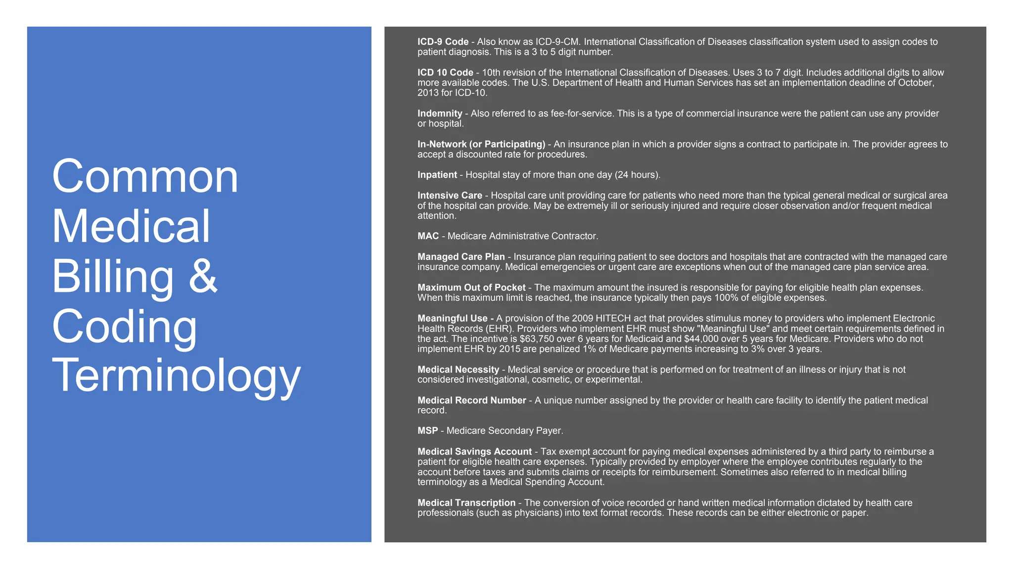 Common
Medical
Billing &
Coding
Terminology
ICD-9 Code - Also know as ICD-9-CM. International Classification of Diseases classification system used to assign codes to
patient diagnosis. This is a 3 to 5 digit number.
ICD 10 Code - 10th revision of the International Classification of Diseases. Uses 3 to 7 digit. Includes additional digits to allow
more available codes. The U.S. Department of Health and Human Services has set an implementation deadline of October,
2013 for ICD-10.
Indemnity - Also referred to as fee-for-service. This is a type of commercial insurance were the patient can use any provider
or hospital.
In-Network (or Participating) - An insurance plan in which a provider signs a contract to participate in. The provider agrees to
accept a discounted rate for procedures.
Inpatient - Hospital stay of more than one day (24 hours).
Intensive Care - Hospital care unit providing care for patients who need more than the typical general medical or surgical area
of the hospital can provide. May be extremely ill or seriously injured and require closer observation and/or frequent medical
attention.
MAC - Medicare Administrative Contractor.
Managed Care Plan - Insurance plan requiring patient to see doctors and hospitals that are contracted with the managed care
insurance company. Medical emergencies or urgent care are exceptions when out of the managed care plan service area.
Maximum Out of Pocket - The maximum amount the insured is responsible for paying for eligible health plan expenses.
When this maximum limit is reached, the insurance typically then pays 100% of eligible expenses.
Meaningful Use - A provision of the 2009 HITECH act that provides stimulus money to providers who implement Electronic
Health Records (EHR). Providers who implement EHR must show "Meaningful Use" and meet certain requirements defined in
the act. The incentive is $63,750 over 6 years for Medicaid and $44,000 over 5 years for Medicare. Providers who do not
implement EHR by 2015 are penalized 1% of Medicare payments increasing to 3% over 3 years.
Medical Necessity - Medical service or procedure that is performed on for treatment of an illness or injury that is not
considered investigational, cosmetic, or experimental.
Medical Record Number - A unique number assigned by the provider or health care facility to identify the patient medical
record.
MSP - Medicare Secondary Payer.
Medical Savings Account - Tax exempt account for paying medical expenses administered by a third party to reimburse a
patient for eligible health care expenses. Typically provided by employer where the employee contributes regularly to the
account before taxes and submits claims or receipts for reimbursement. Sometimes also referred to in medical billing
terminology as a Medical Spending Account.
Medical Transcription - The conversion of voice recorded or hand written medical information dictated by health care
professionals (such as physicians) into text format records. These records can be either electronic or paper.
 