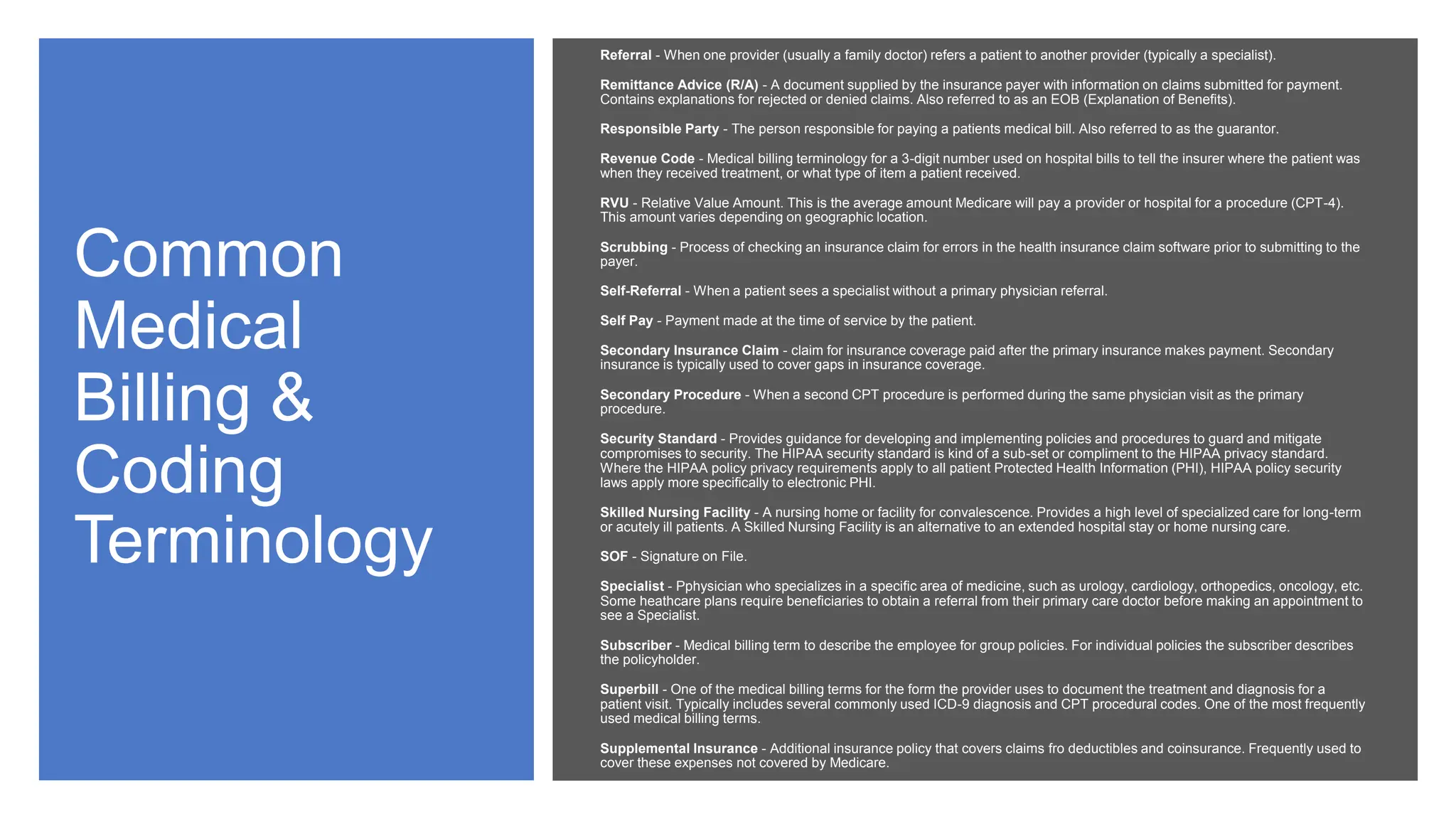Common
Medical
Billing &
Coding
Terminology
Referral - When one provider (usually a family doctor) refers a patient to another provider (typically a specialist).
Remittance Advice (R/A) - A document supplied by the insurance payer with information on claims submitted for payment.
Contains explanations for rejected or denied claims. Also referred to as an EOB (Explanation of Benefits).
Responsible Party - The person responsible for paying a patients medical bill. Also referred to as the guarantor.
Revenue Code - Medical billing terminology for a 3-digit number used on hospital bills to tell the insurer where the patient was
when they received treatment, or what type of item a patient received.
RVU - Relative Value Amount. This is the average amount Medicare will pay a provider or hospital for a procedure (CPT-4).
This amount varies depending on geographic location.
Scrubbing - Process of checking an insurance claim for errors in the health insurance claim software prior to submitting to the
payer.
Self-Referral - When a patient sees a specialist without a primary physician referral.
Self Pay - Payment made at the time of service by the patient.
Secondary Insurance Claim - claim for insurance coverage paid after the primary insurance makes payment. Secondary
insurance is typically used to cover gaps in insurance coverage.
Secondary Procedure - When a second CPT procedure is performed during the same physician visit as the primary
procedure.
Security Standard - Provides guidance for developing and implementing policies and procedures to guard and mitigate
compromises to security. The HIPAA security standard is kind of a sub-set or compliment to the HIPAA privacy standard.
Where the HIPAA policy privacy requirements apply to all patient Protected Health Information (PHI), HIPAA policy security
laws apply more specifically to electronic PHI.
Skilled Nursing Facility - A nursing home or facility for convalescence. Provides a high level of specialized care for long-term
or acutely ill patients. A Skilled Nursing Facility is an alternative to an extended hospital stay or home nursing care.
SOF - Signature on File.
Specialist - Pphysician who specializes in a specific area of medicine, such as urology, cardiology, orthopedics, oncology, etc.
Some heathcare plans require beneficiaries to obtain a referral from their primary care doctor before making an appointment to
see a Specialist.
Subscriber - Medical billing term to describe the employee for group policies. For individual policies the subscriber describes
the policyholder.
Superbill - One of the medical billing terms for the form the provider uses to document the treatment and diagnosis for a
patient visit. Typically includes several commonly used ICD-9 diagnosis and CPT procedural codes. One of the most frequently
used medical billing terms.
Supplemental Insurance - Additional insurance policy that covers claims fro deductibles and coinsurance. Frequently used to
cover these expenses not covered by Medicare.
 