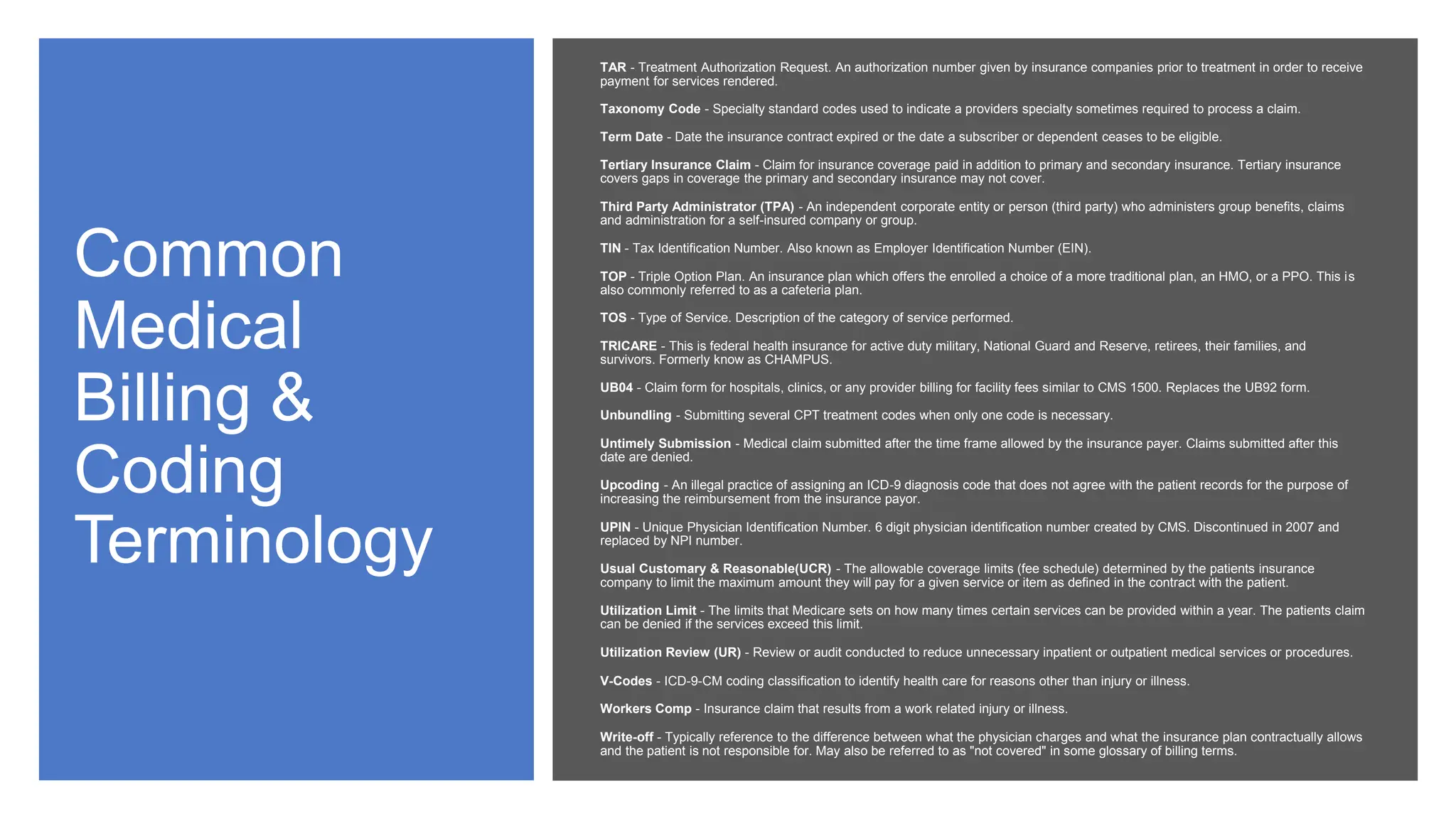 Common
Medical
Billing &
Coding
Terminology
TAR - Treatment Authorization Request. An authorization number given by insurance companies prior to treatment in order to receive
payment for services rendered.
Taxonomy Code - Specialty standard codes used to indicate a providers specialty sometimes required to process a claim.
Term Date - Date the insurance contract expired or the date a subscriber or dependent ceases to be eligible.
Tertiary Insurance Claim - Claim for insurance coverage paid in addition to primary and secondary insurance. Tertiary insurance
covers gaps in coverage the primary and secondary insurance may not cover.
Third Party Administrator (TPA) - An independent corporate entity or person (third party) who administers group benefits, claims
and administration for a self-insured company or group.
TIN - Tax Identification Number. Also known as Employer Identification Number (EIN).
TOP - Triple Option Plan. An insurance plan which offers the enrolled a choice of a more traditional plan, an HMO, or a PPO. This is
also commonly referred to as a cafeteria plan.
TOS - Type of Service. Description of the category of service performed.
TRICARE - This is federal health insurance for active duty military, National Guard and Reserve, retirees, their families, and
survivors. Formerly know as CHAMPUS.
UB04 - Claim form for hospitals, clinics, or any provider billing for facility fees similar to CMS 1500. Replaces the UB92 form.
Unbundling - Submitting several CPT treatment codes when only one code is necessary.
Untimely Submission - Medical claim submitted after the time frame allowed by the insurance payer. Claims submitted after this
date are denied.
Upcoding - An illegal practice of assigning an ICD-9 diagnosis code that does not agree with the patient records for the purpose of
increasing the reimbursement from the insurance payor.
UPIN - Unique Physician Identification Number. 6 digit physician identification number created by CMS. Discontinued in 2007 and
replaced by NPI number.
Usual Customary & Reasonable(UCR) - The allowable coverage limits (fee schedule) determined by the patients insurance
company to limit the maximum amount they will pay for a given service or item as defined in the contract with the patient.
Utilization Limit - The limits that Medicare sets on how many times certain services can be provided within a year. The patients claim
can be denied if the services exceed this limit.
Utilization Review (UR) - Review or audit conducted to reduce unnecessary inpatient or outpatient medical services or procedures.
V-Codes - ICD-9-CM coding classification to identify health care for reasons other than injury or illness.
Workers Comp - Insurance claim that results from a work related injury or illness.
Write-off - Typically reference to the difference between what the physician charges and what the insurance plan contractually allows
and the patient is not responsible for. May also be referred to as "not covered" in some glossary of billing terms.
 