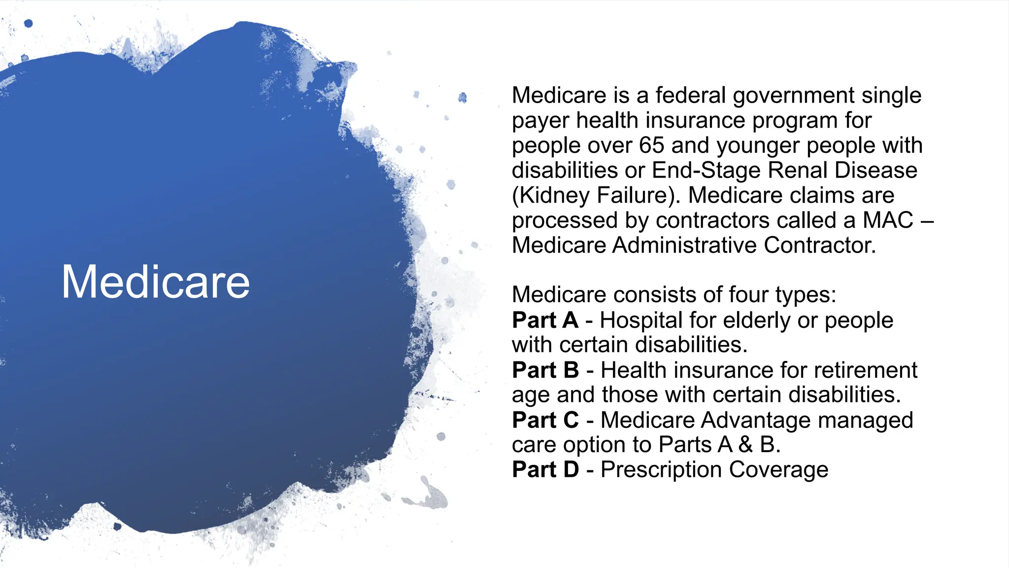 Medicare
Medicare is a federal government single
payer health insurance program for
people over 65 and younger people with
disabilities or End-Stage Renal Disease
(Kidney Failure). Medicare claims are
processed by contractors called a MAC –
Medicare Administrative Contractor.
Medicare consists of four types:
Part A - Hospital for elderly or people
with certain disabilities.
Part B - Health insurance for retirement
age and those with certain disabilities.
Part C - Medicare Advantage managed
care option to Parts A & B.
Part D - Prescription Coverage
 