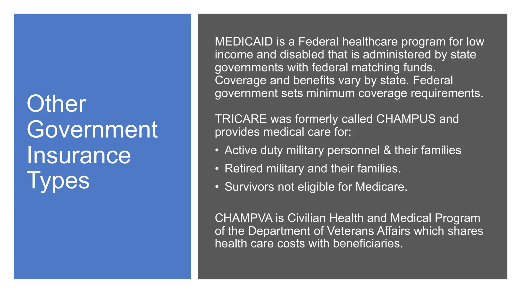 Other
Government
Insurance
Types
MEDICAID is a Federal healthcare program for low
income and disabled that is administered by state
governments with federal matching funds.
Coverage and benefits vary by state. Federal
government sets minimum coverage requirements.
TRICARE was formerly called CHAMPUS and
provides medical care for:
• Active duty military personnel & their families
• Retired military and their families.
• Survivors not eligible for Medicare.
​CHAMPVA is Civilian Health and Medical Program
of the Department of Veterans Affairs which shares
health care costs with beneficiaries.
 