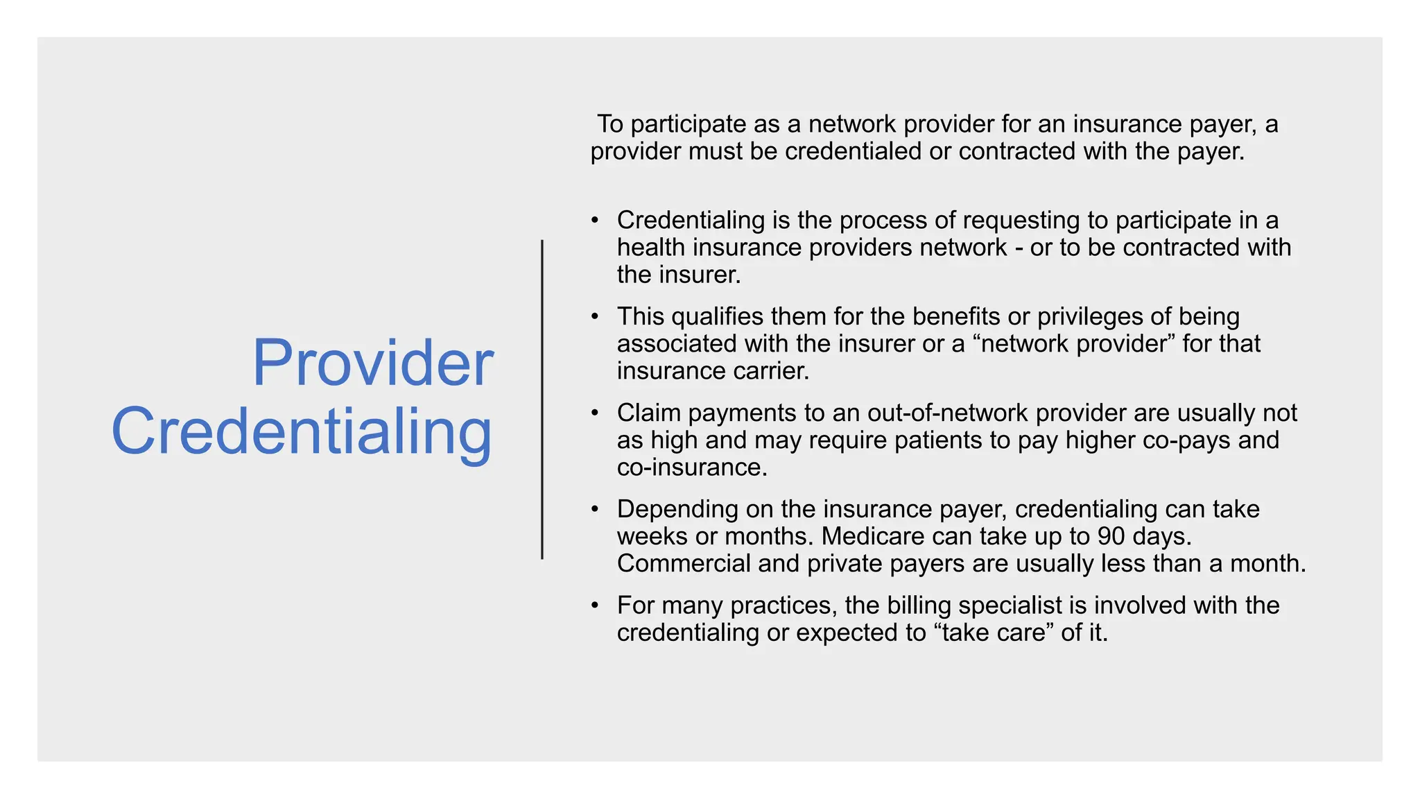 Provider
Credentialing
To participate as a network provider for an insurance payer, a
provider must be credentialed or contracted with the payer.
• Credentialing is the process of requesting to participate in a
health insurance providers network - or to be contracted with
the insurer.
• This qualifies them for the benefits or privileges of being
associated with the insurer or a “network provider” for that
insurance carrier.
• Claim payments to an out-of-network provider are usually not
as high and may require patients to pay higher co-pays and
co-insurance.
• Depending on the insurance payer, credentialing can take
weeks or months. Medicare can take up to 90 days.
Commercial and private payers are usually less than a month.
• For many practices, the billing specialist is involved with the
credentialing or expected to “take care” of it.
 