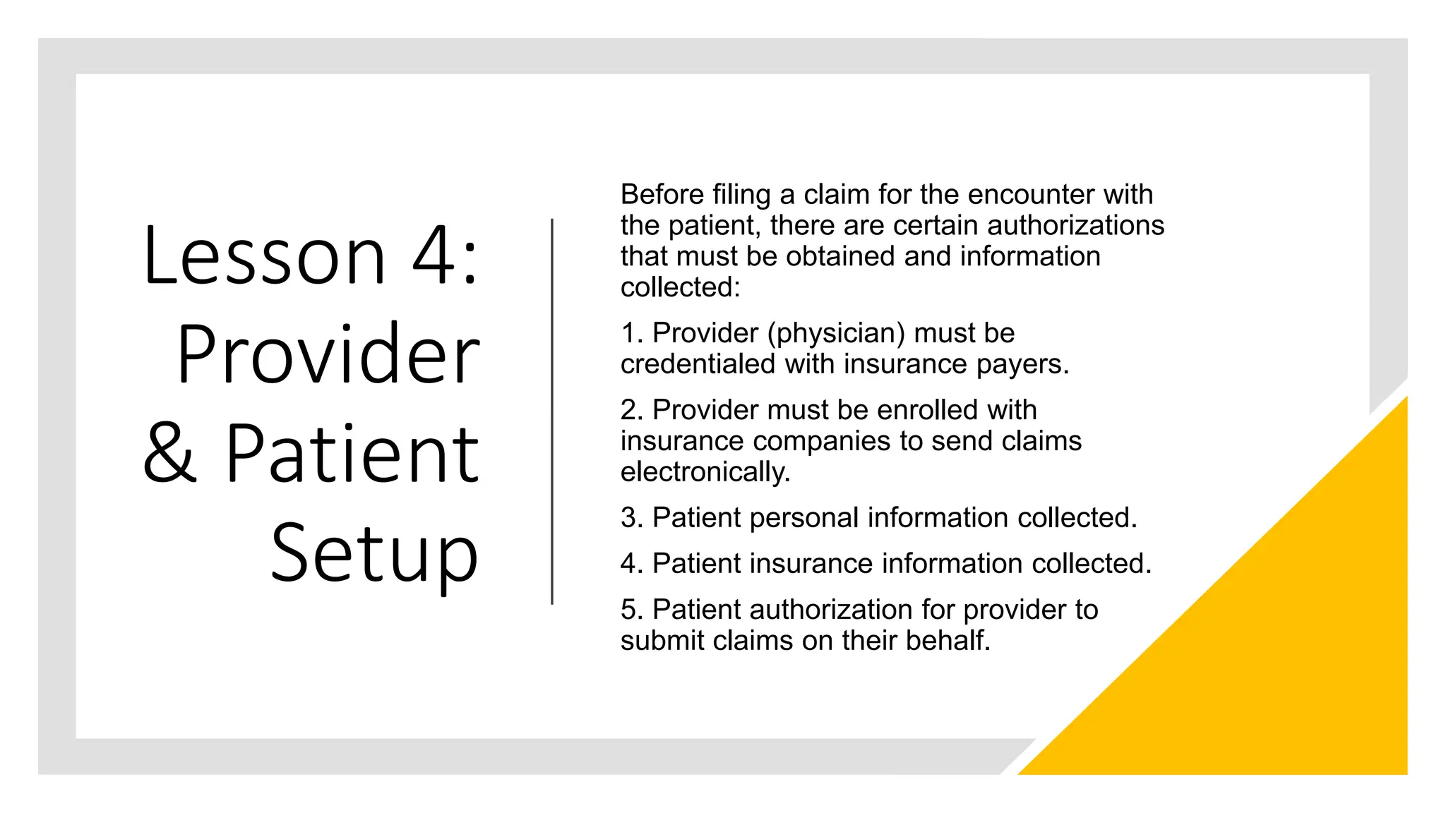 Lesson 4:
Provider
& Patient
Setup
Before filing a claim for the encounter with
the patient, there are certain authorizations
that must be obtained and information
collected:
1. Provider (physician) must be
credentialed with insurance payers.
2. Provider must be enrolled with
insurance companies to send claims
electronically.
3. Patient personal information collected.
4. Patient insurance information collected.
5. Patient authorization for provider to
submit claims on their behalf.
 