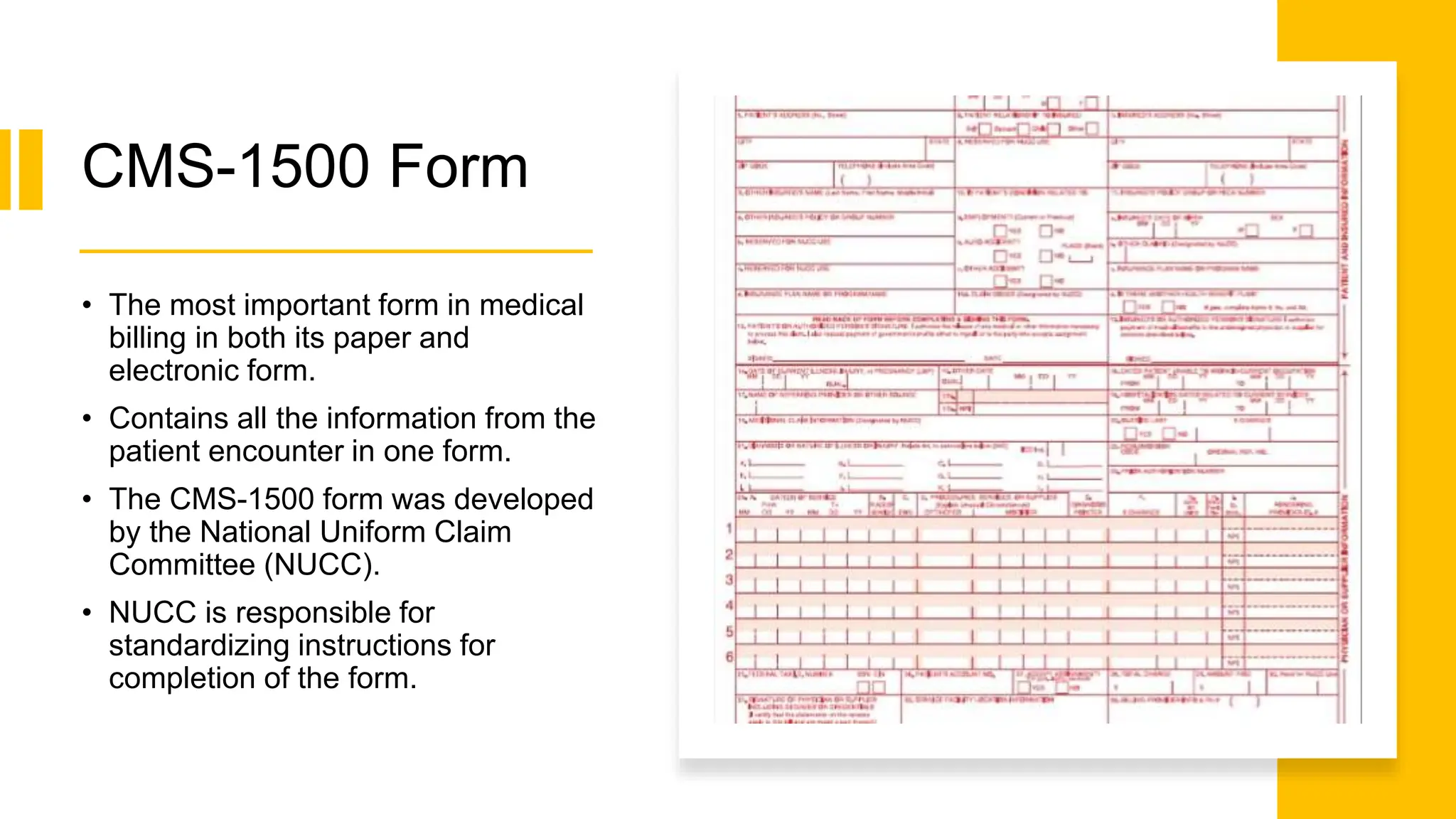 CMS-1500 Form
• The most important form in medical
billing in both its paper and
electronic form.
• Contains all the information from the
patient encounter in one form.
• The CMS-1500 form was developed
by the National Uniform Claim
Committee (NUCC).
• NUCC is responsible for
standardizing instructions for
completion of the form.
 
