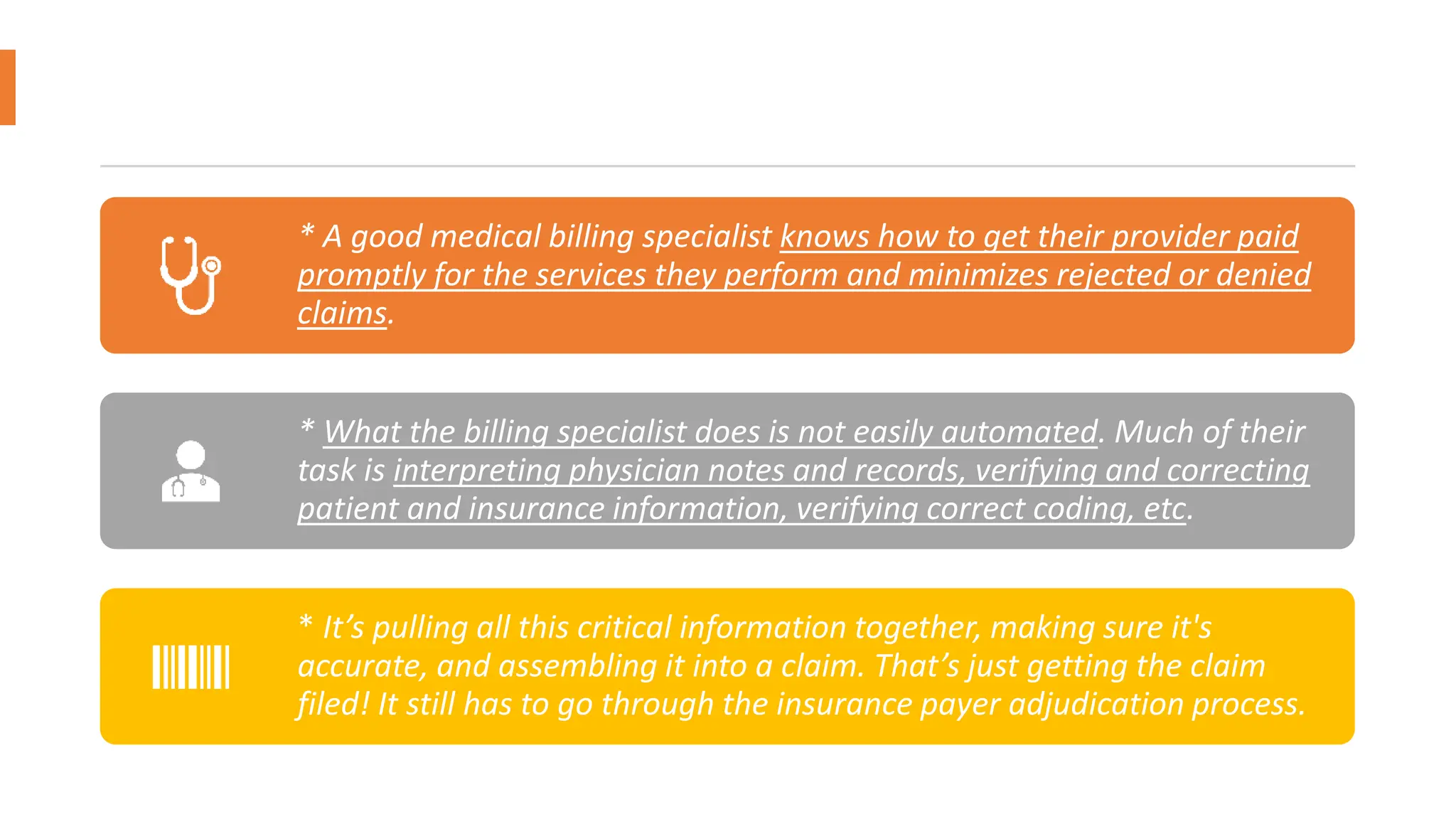 * A good medical billing specialist knows how to get their provider paid
promptly for the services they perform and minimizes rejected or denied
claims.
* What the billing specialist does is not easily automated. Much of their
task is interpreting physician notes and records, verifying and correcting
patient and insurance information, verifying correct coding, etc.
* It’s pulling all this critical information together, making sure it's
accurate, and assembling it into a claim. That’s just getting the claim
filed! It still has to go through the insurance payer adjudication process.
 