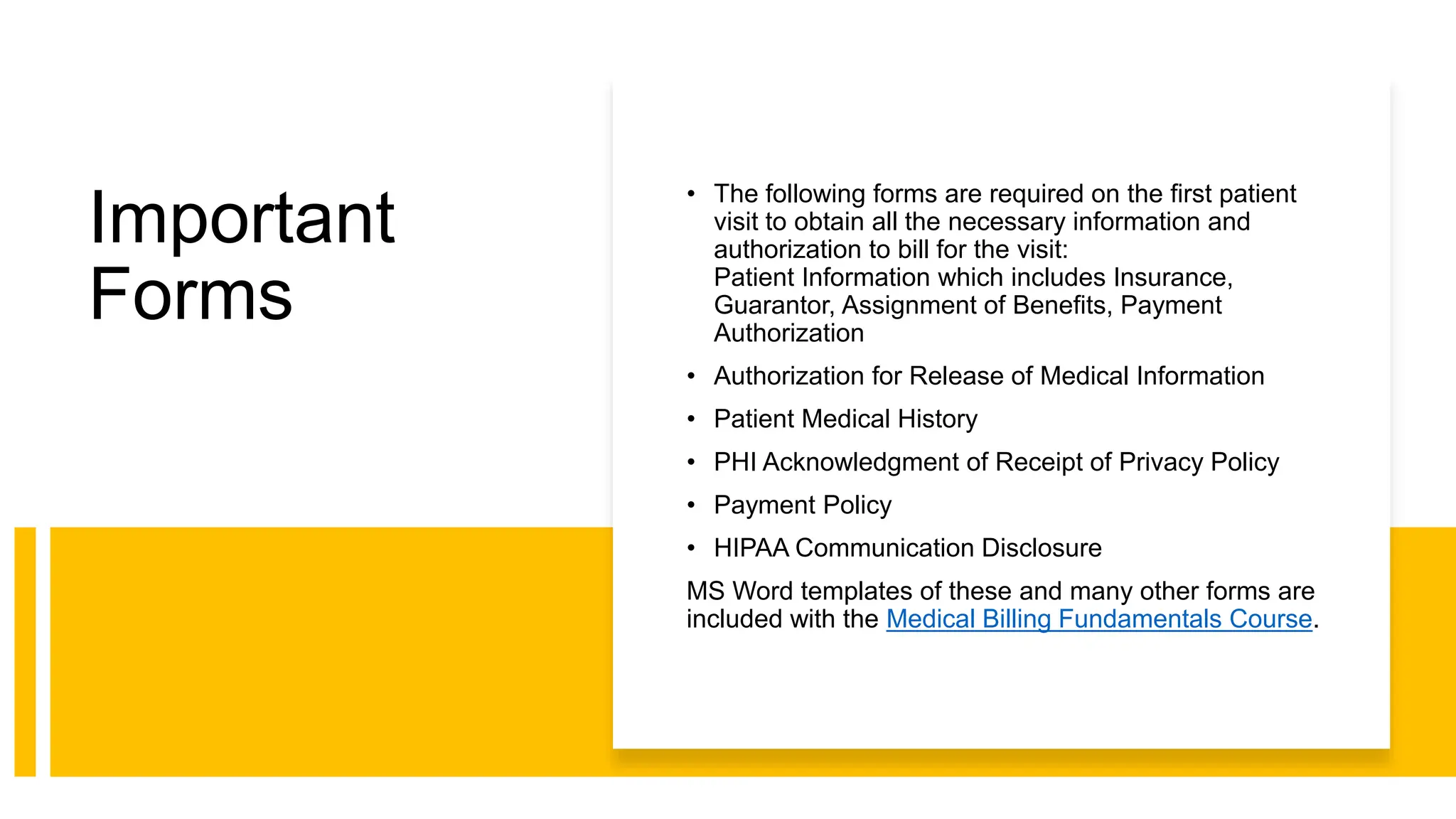 Important
Forms
• The following forms are required on the first patient
visit to obtain all the necessary information and
authorization to bill for the visit:
Patient Information which includes Insurance,
Guarantor, Assignment of Benefits, Payment
Authorization
• Authorization for Release of Medical Information
• Patient Medical History
• PHI Acknowledgment of Receipt of Privacy Policy
• Payment Policy
• HIPAA Communication Disclosure
MS Word templates of these and many other forms are
included with the Medical Billing Fundamentals Course.
 