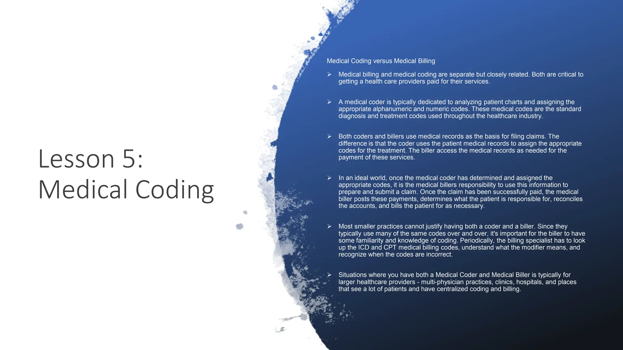 Lesson 5:
Medical Coding
Medical Coding versus Medical Billing
 Medical billing and medical coding are separate but closely related. Both are critical to
getting a health care providers paid for their services.
 A medical coder is typically dedicated to analyzing patient charts and assigning the
appropriate alphanumeric and numeric codes. These medical codes are the standard
diagnosis and treatment codes used throughout the healthcare industry.
 Both coders and billers use medical records as the basis for filing claims. The
difference is that the coder uses the patient medical records to assign the appropriate
codes for the treatment. The biller access the medical records as needed for the
payment of these services.
 In an ideal world, once the medical coder has determined and assigned the
appropriate codes, it is the medical billers responsibility to use this information to
prepare and submit a claim. Once the claim has been successfully paid, the medical
biller posts these payments, determines what the patient is responsible for, reconciles
the accounts, and bills the patient for as necessary.
 Most smaller practices cannot justify having both a coder and a biller. Since they
typically use many of the same codes over and over, it's important for the biller to have
some familiarity and knowledge of coding. Periodically, the billing specialist has to look
up the ICD and CPT medical billing codes, understand what the modifier means, and
recognize when the codes are incorrect.
 Situations where you have both a Medical Coder and Medical Biller is typically for
larger healthcare providers - multi-physician practices, clinics, hospitals, and places
that see a lot of patients and have centralized coding and billing.
 