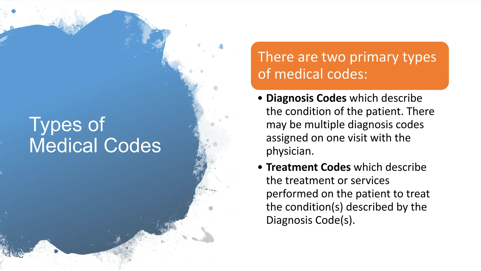 Types of
Medical Codes
There are two primary types
of medical codes:​
• Diagnosis Codes which describe
the condition of the patient. There
may be multiple diagnosis codes
assigned on one visit with the
physician.
• Treatment Codes which describe
the treatment or services
performed on the patient to treat
the condition(s) described by the
Diagnosis Code(s).
 