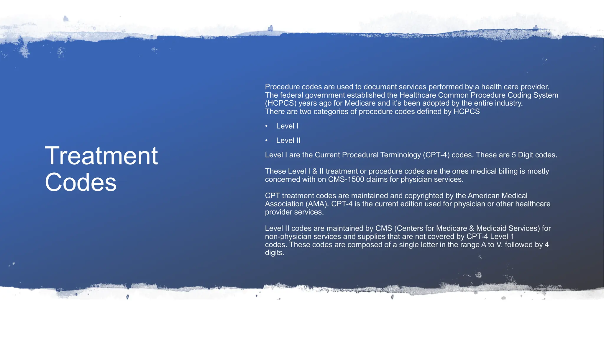 Treatment
Codes
Procedure codes are used to document services performed by a health care provider.
The federal government established the Healthcare Common Procedure Coding System
(HCPCS) years ago for Medicare and it’s been adopted by the entire industry.
There are two categories of procedure codes defined by HCPCS
• Level I
• Level II
Level I are the Current Procedural Terminology (CPT-4) codes. These are 5 Digit codes.
These Level I & II treatment or procedure codes are the ones medical billing is mostly
concerned with on CMS-1500 claims for physician services.
CPT treatment codes are maintained and copyrighted by the American Medical
Association (AMA). CPT-4 is the current edition used for physician or other healthcare
provider services.
Level II codes are maintained by CMS (Centers for Medicare & Medicaid Services) for
non-physician services and supplies that are not covered by CPT-4 Level 1
codes. These codes are composed of a single letter in the range A to V, followed by 4
digits.
 
