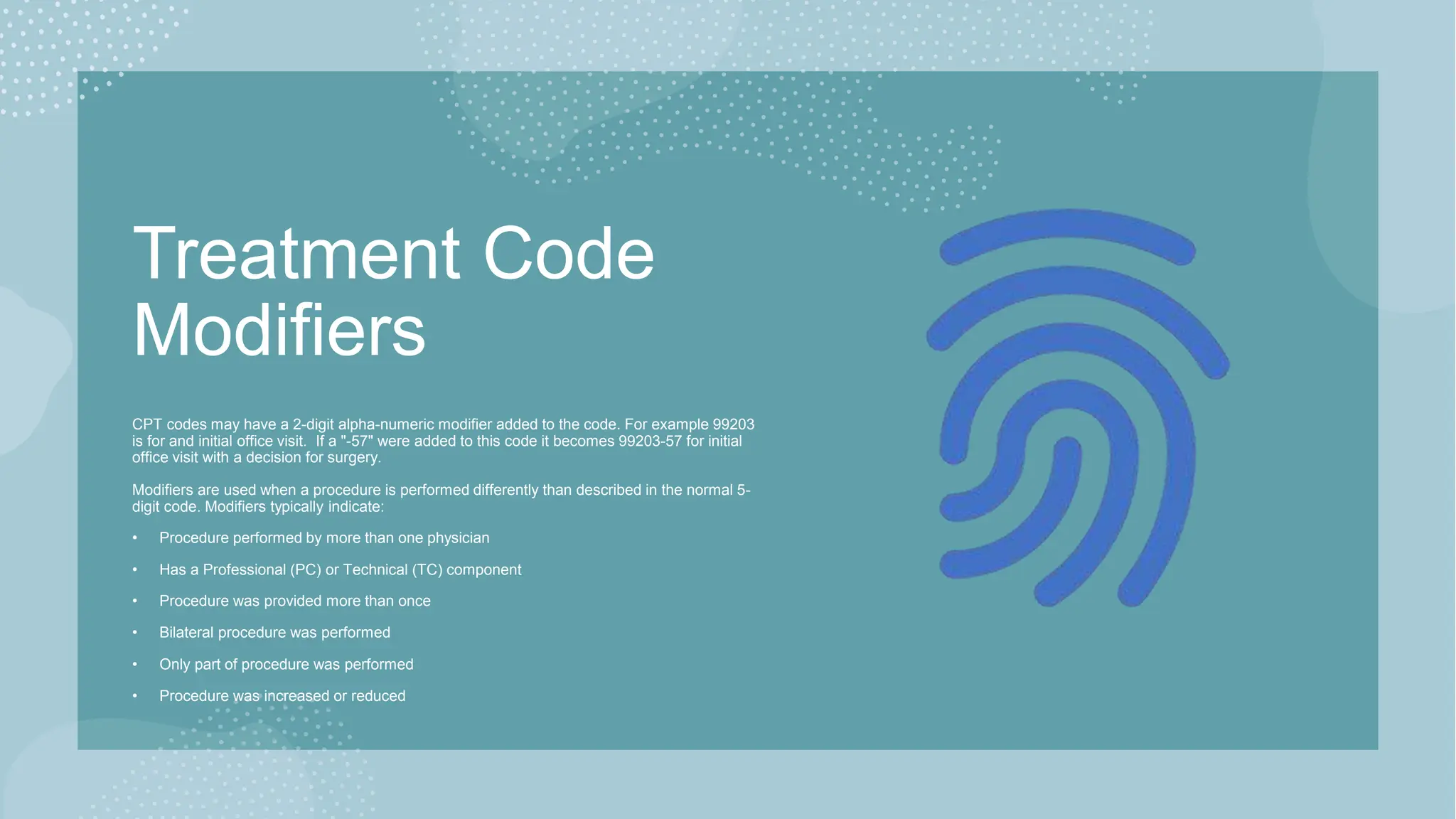 Treatment Code
Modifiers
CPT codes may have a 2-digit alpha-numeric modifier added to the code. For example 99203
is for and initial office visit. If a "-57" were added to this code it becomes 99203-57 for initial
office visit with a decision for surgery.
Modifiers are used when a procedure is performed differently than described in the normal 5-
digit code. Modifiers typically indicate:
• Procedure performed by more than one physician
• Has a Professional (PC) or Technical (TC) component
• Procedure was provided more than once
• Bilateral procedure was performed
• Only part of procedure was performed
• Procedure was increased or reduced
 