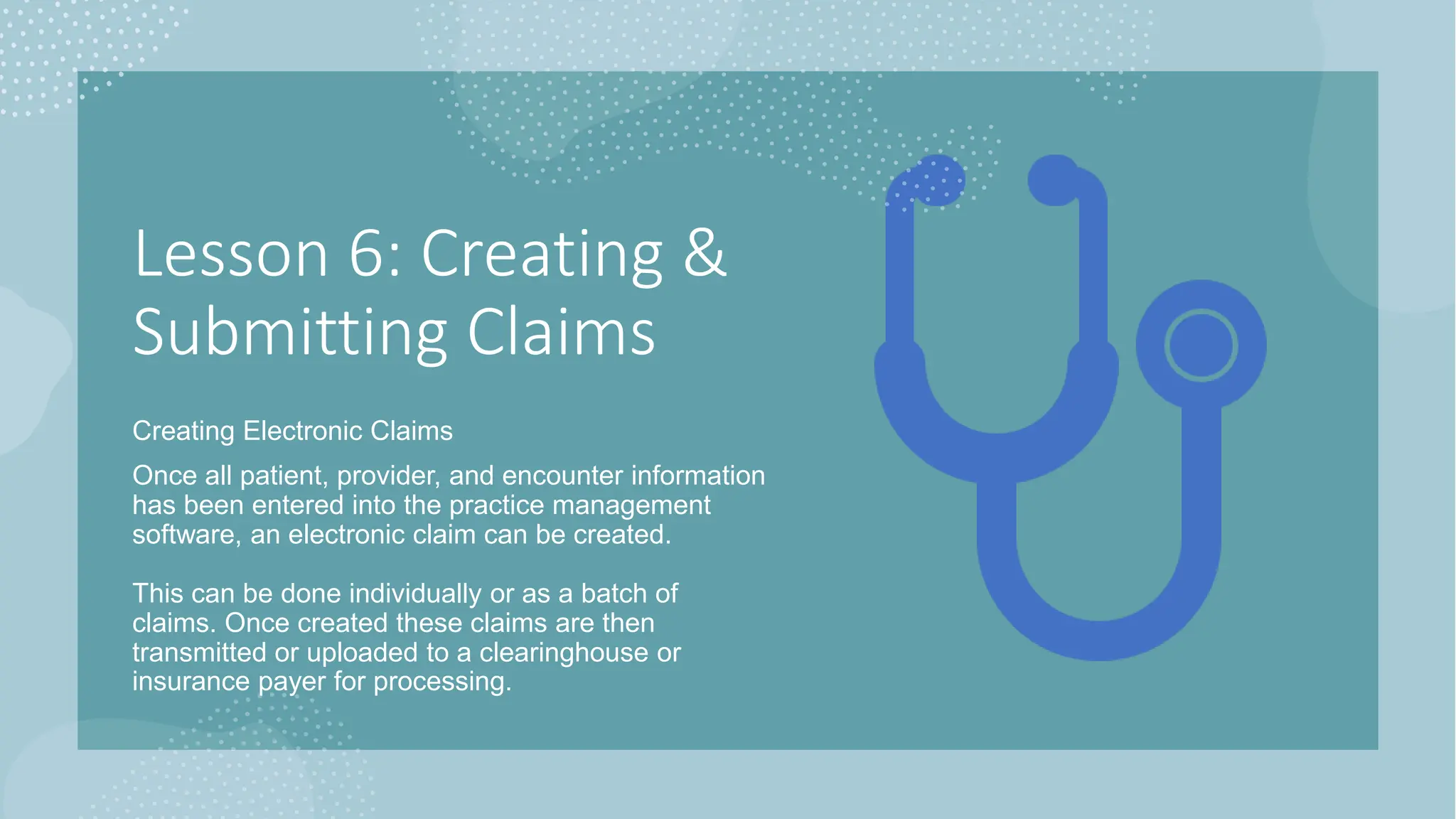Lesson 6: Creating &
Submitting Claims
Creating Electronic Claims
Once all patient, provider, and encounter information
has been entered into the practice management
software, an electronic claim can be created.
This can be done individually or as a batch of
claims. Once created these claims are then
transmitted or uploaded to a clearinghouse or
insurance payer for processing.
 