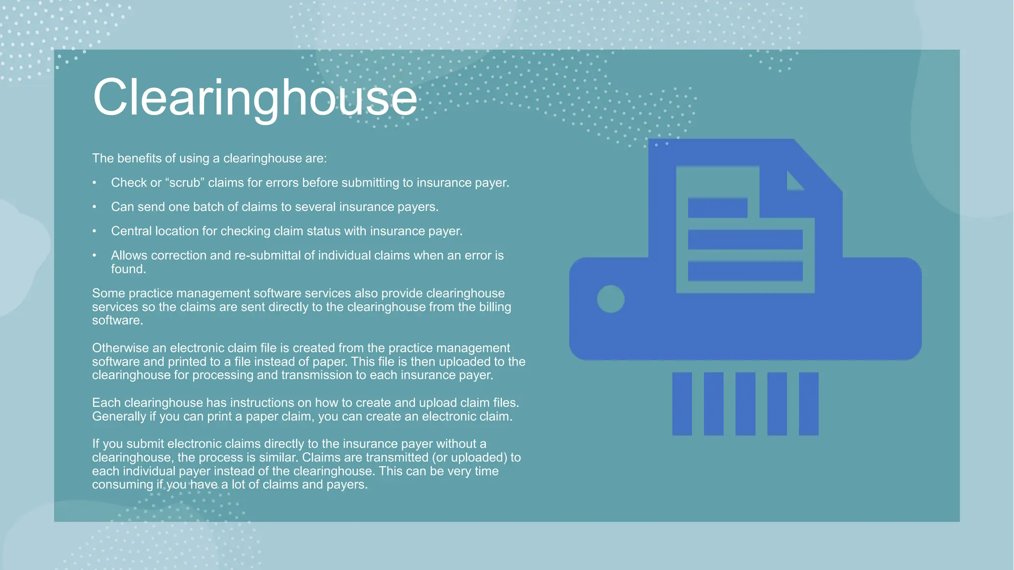 Clearinghouse
The benefits of using a clearinghouse are:​
• Check or “scrub” claims for errors before submitting to insurance payer.
• Can send one batch of claims to several insurance payers.
• Central location for checking claim status with insurance payer.
• Allows correction and re-submittal of individual claims when an error is
found.
Some practice management software services also provide clearinghouse
services so the claims are sent directly to the clearinghouse from the billing
software.
Otherwise an electronic claim file is created from the practice management
software and printed to a file instead of paper. This file is then uploaded to the
clearinghouse for processing and transmission to each insurance payer.
Each clearinghouse has instructions on how to create and upload claim files.
Generally if you can print a paper claim, you can create an electronic claim.
If you submit electronic claims directly to the insurance payer without a
clearinghouse, the process is similar. Claims are transmitted (or uploaded) to
each individual payer instead of the clearinghouse. This can be very time
consuming if you have a lot of claims and payers.
 