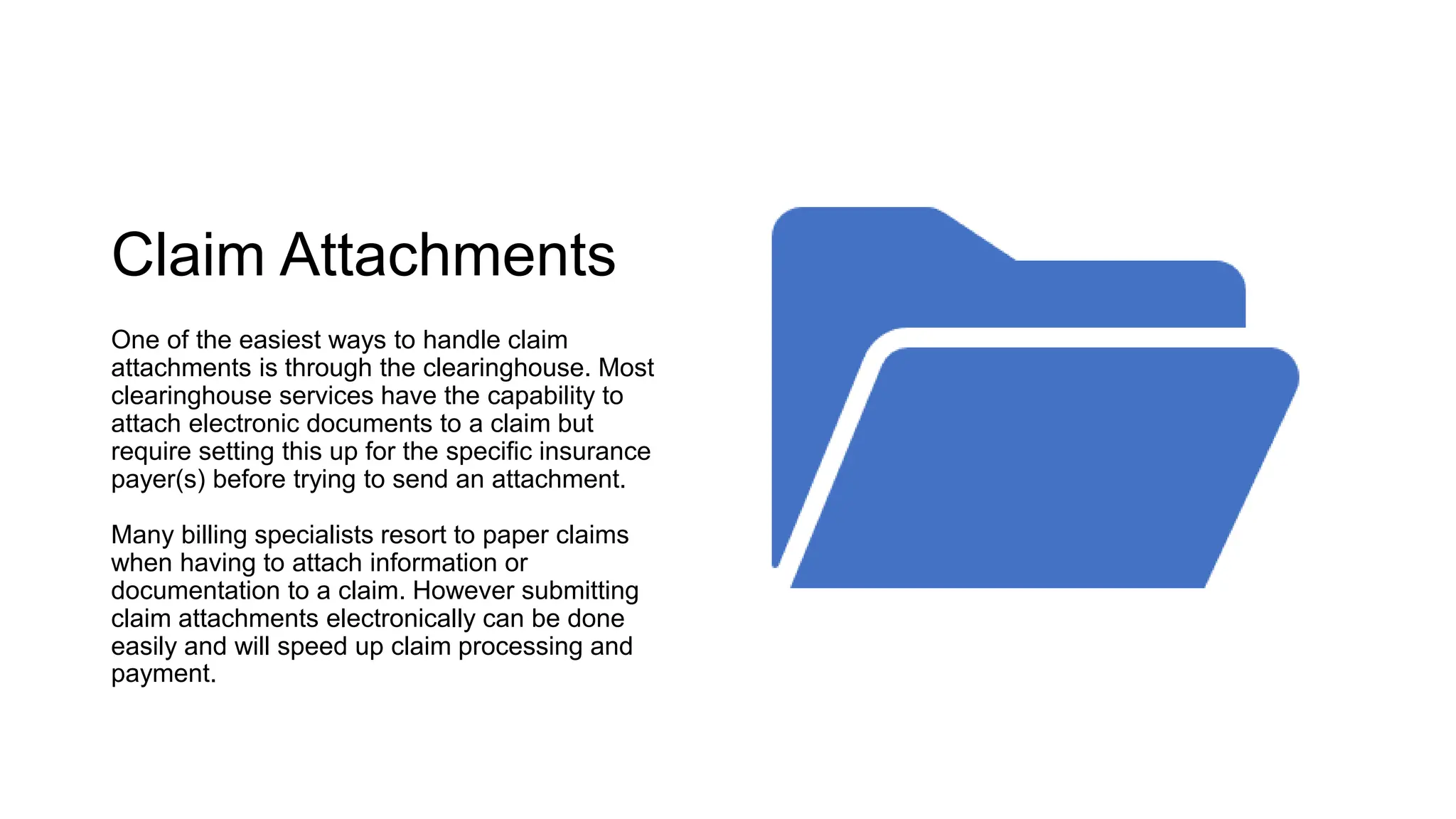 Claim Attachments
One of the easiest ways to handle claim
attachments is through the clearinghouse. Most
clearinghouse services have the capability to
attach electronic documents to a claim but
require setting this up for the specific insurance
payer(s) before trying to send an attachment.
Many billing specialists resort to paper claims
when having to attach information or
documentation to a claim. However submitting
claim attachments electronically can be done
easily and will speed up claim processing and
payment.
 