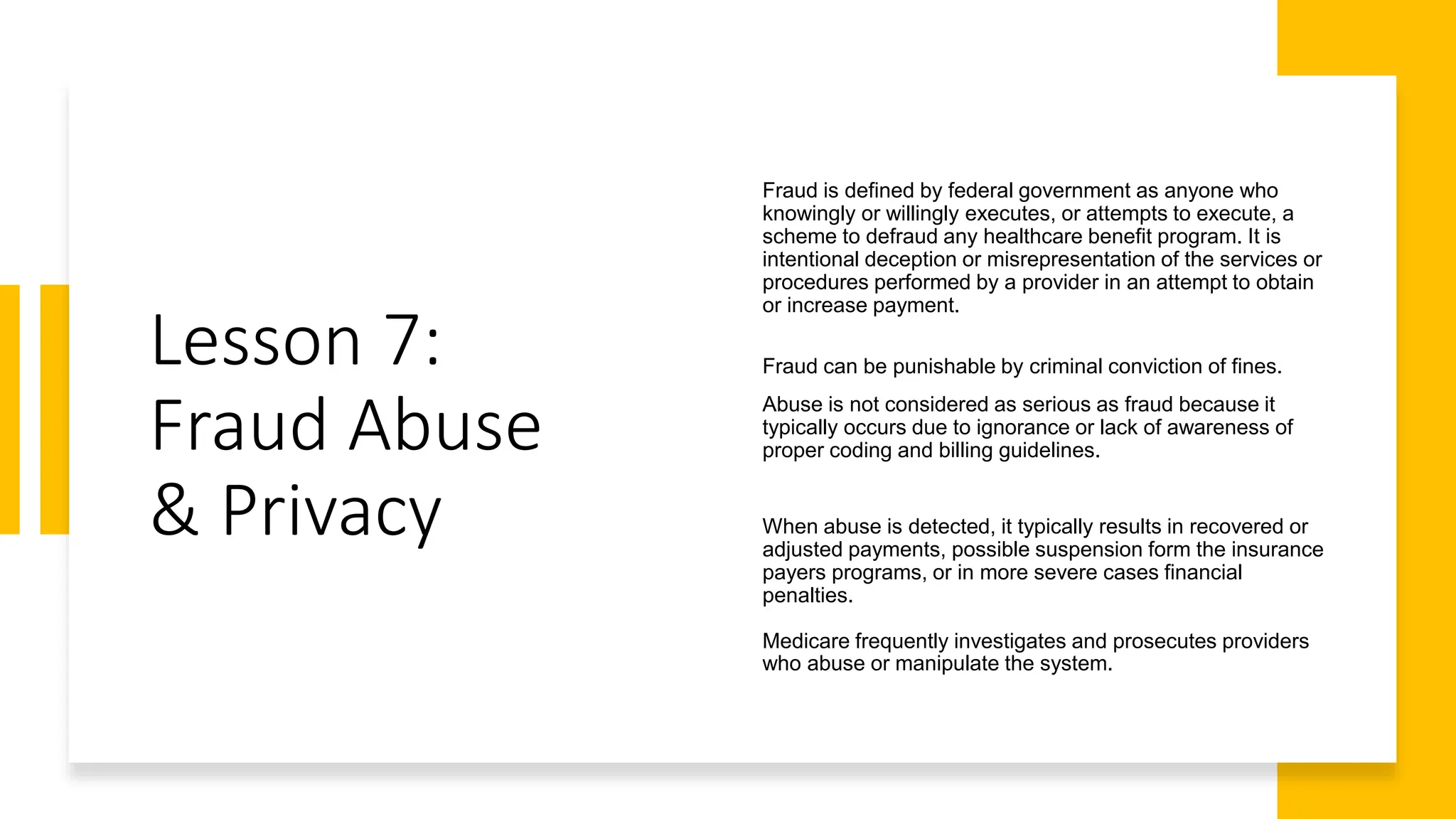 Lesson 7:
Fraud Abuse
& Privacy
Fraud is defined by federal government as anyone who
knowingly or willingly executes, or attempts to execute, a
scheme to defraud any healthcare benefit program. It is
intentional deception or misrepresentation of the services or
procedures performed by a provider in an attempt to obtain
or increase payment.
Fraud can be punishable by criminal conviction of fines.
Abuse is not considered as serious as fraud because it
typically occurs due to ignorance or lack of awareness of
proper coding and billing guidelines.
When abuse is detected, it typically results in recovered or
adjusted payments, possible suspension form the insurance
payers programs, or in more severe cases financial
penalties.
Medicare frequently investigates and prosecutes providers
who abuse or manipulate the system.
 