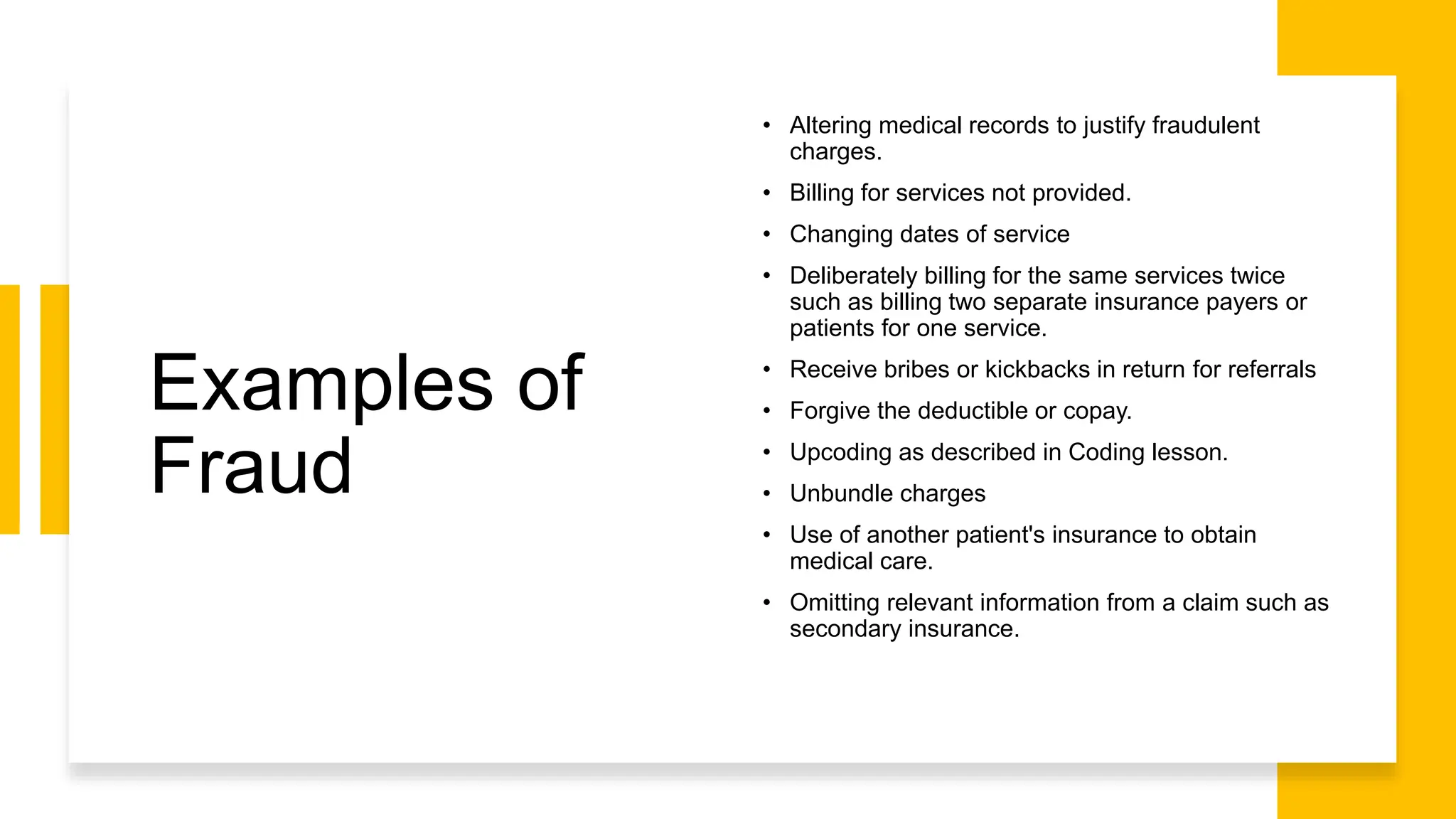 Examples of
Fraud
• Altering medical records to justify fraudulent
charges.
• Billing for services not provided.
• Changing dates of service
• Deliberately billing for the same services twice
such as billing two separate insurance payers or
patients for one service.
• Receive bribes or kickbacks in return for referrals
• Forgive the deductible or copay.
• Upcoding as described in Coding lesson.
• Unbundle charges
• Use of another patient's insurance to obtain
medical care.
• Omitting relevant information from a claim such as
secondary insurance.
 