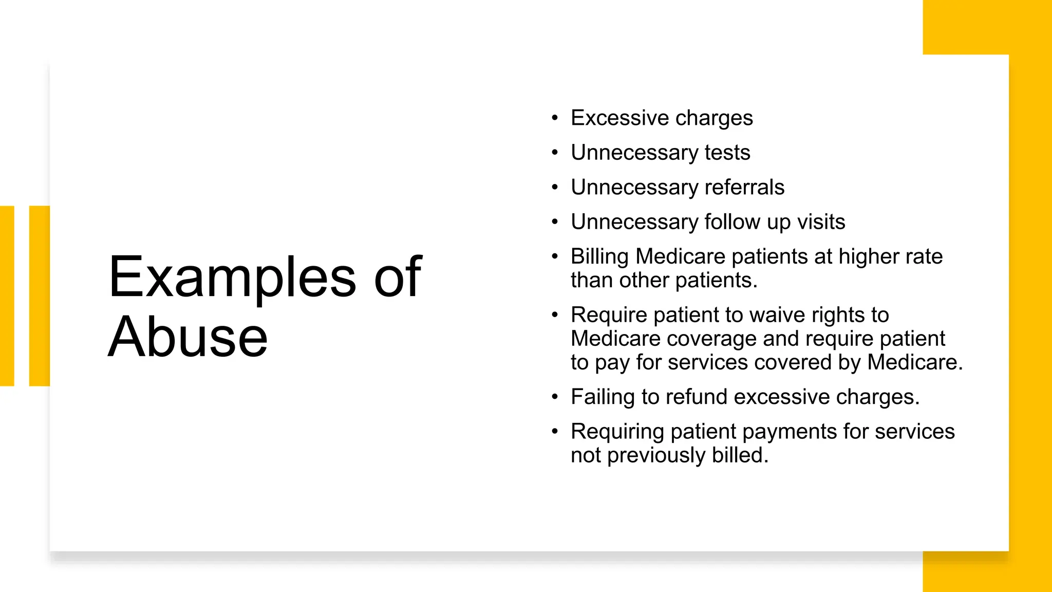 Examples of
Abuse
• Excessive charges
• Unnecessary tests
• Unnecessary referrals
• Unnecessary follow up visits
• Billing Medicare patients at higher rate
than other patients.
• Require patient to waive rights to
Medicare coverage and require patient
to pay for services covered by Medicare.
• Failing to refund excessive charges.
• Requiring patient payments for services
not previously billed.
 