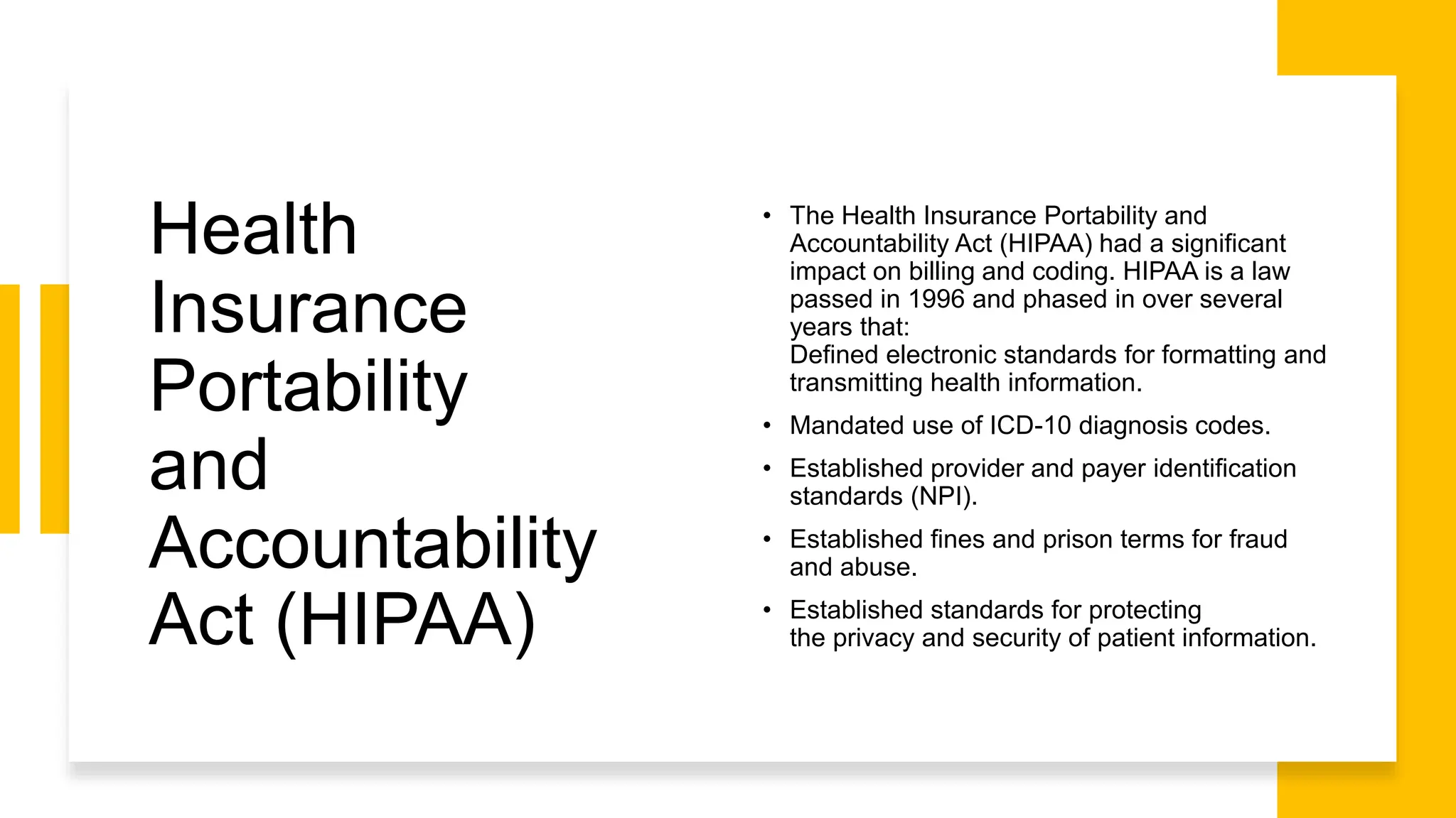 Health
Insurance
Portability
and
Accountability
Act (HIPAA)
• The Health Insurance Portability and
Accountability Act (HIPAA) had a significant
impact on billing and coding. HIPAA is a law
passed in 1996 and phased in over several
years that:
Defined electronic standards for formatting and
transmitting health information.
• Mandated use of ICD-10 diagnosis codes.
• Established provider and payer identification
standards (NPI).
• Established fines and prison terms for fraud
and abuse.
• Established standards for protecting
the privacy and security of patient information​.
 