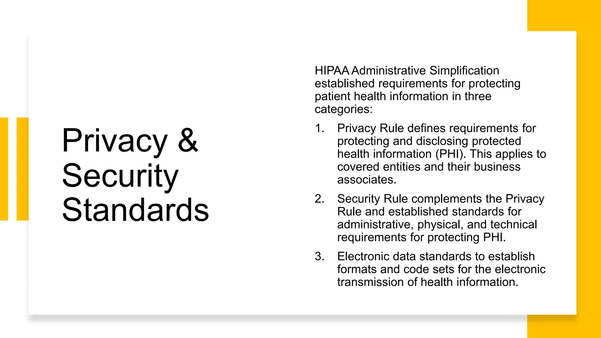 Privacy &
Security
Standards
HIPAA Administrative Simplification
established requirements for protecting
patient health information in three
categories:
1. Privacy Rule defines requirements for
protecting and disclosing protected
health information (PHI). This applies to
covered entities and their business
associates.
2. Security Rule complements the Privacy
Rule and established standards for
administrative, physical, and technical
requirements for protecting PHI.
3. Electronic data standards to establish
formats and code sets for the electronic
transmission of health information.
 