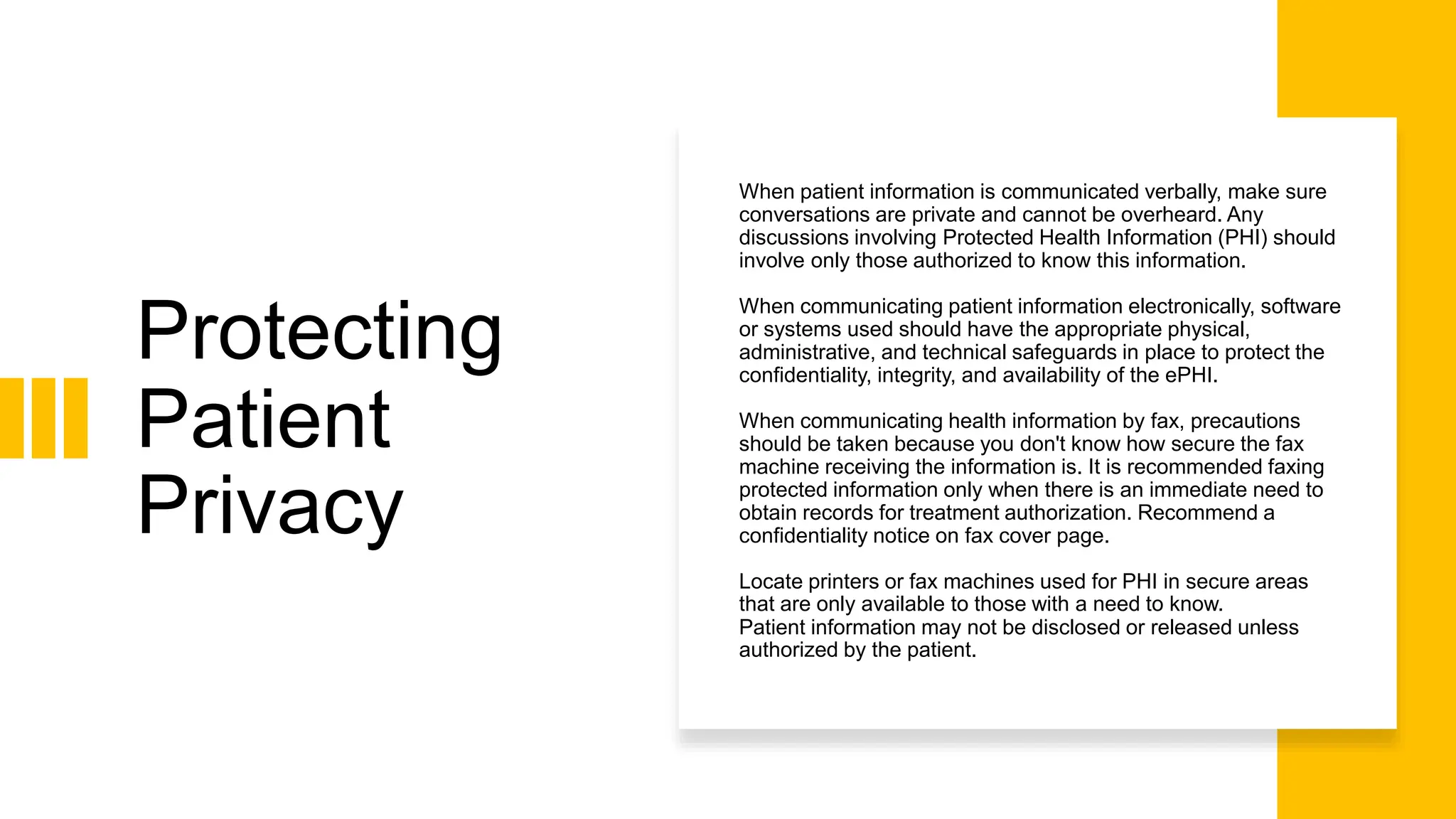 Protecting
Patient
Privacy
When patient information is communicated verbally, make sure
conversations are private and cannot be overheard. Any
discussions involving Protected Health Information (PHI) should
involve only those authorized to know this information.
When communicating patient information electronically, software
or systems used should have the appropriate physical,
administrative, and technical safeguards in place to protect the
confidentiality, integrity, and availability of the ePHI.
When communicating health information by fax, precautions
should be taken because you don't know how secure the fax
machine receiving the information is. It is recommended faxing
protected information only when there is an immediate need to
obtain records for treatment authorization. Recommend a
confidentiality notice on fax cover page.
Locate printers or fax machines used for PHI in secure areas
that are only available to those with a need to know.
Patient information may not be disclosed or released unless
authorized by the patient.
 