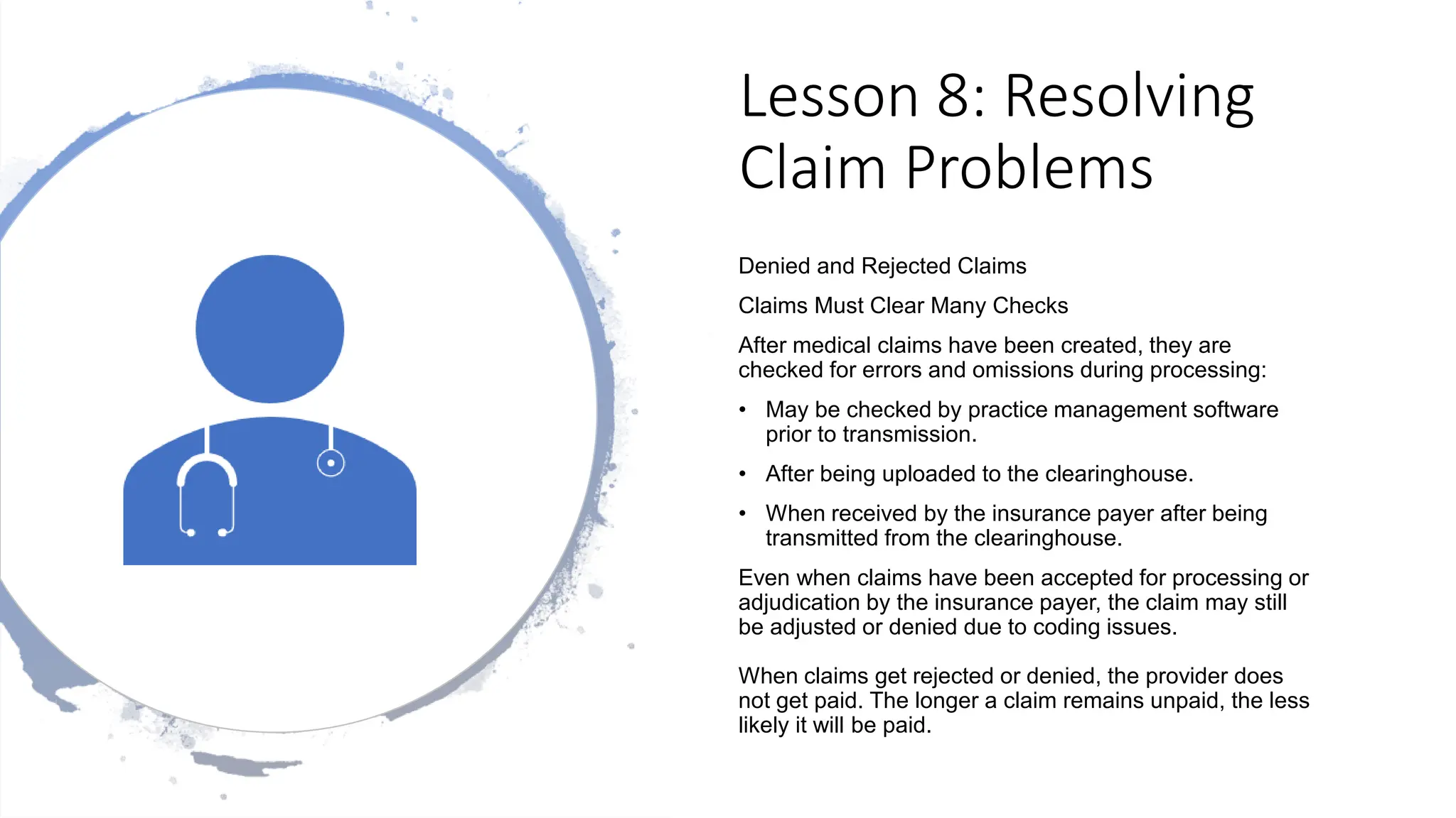 Lesson 8: Resolving
Claim Problems
Denied and Rejected Claims
Claims Must Clear Many Checks
After medical claims have been created, they are
checked for errors and omissions during processing:
• May be checked by practice management software
prior to transmission.
• After being uploaded to the clearinghouse.
• When received by the insurance payer after being
transmitted from the clearinghouse.
Even when claims have been accepted for processing or
adjudication by the insurance payer, the claim may still
be adjusted or denied due to coding issues.
When claims get rejected or denied, the provider does
not get paid. The longer a claim remains unpaid, the less
likely it will be paid.
 