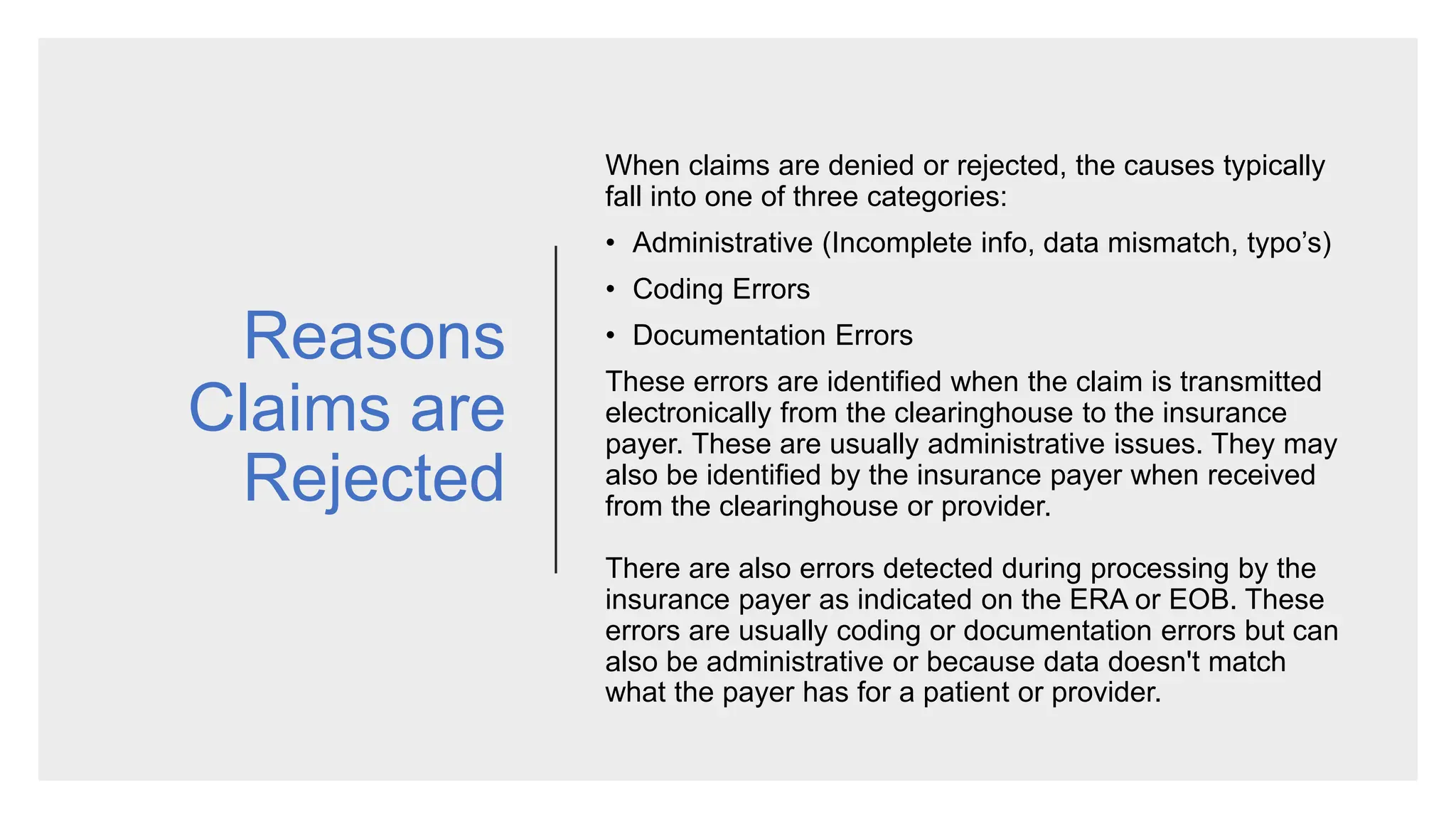 Reasons
Claims are
Rejected
When claims are denied or rejected, the causes typically
fall into one of three categories:
• Administrative (Incomplete info, data mismatch, typo’s)
• Coding Errors
• Documentation Errors
These errors are identified when the claim is transmitted
electronically from the clearinghouse to the insurance
payer. These are usually administrative issues. They may
also be identified by the insurance payer when received
from the clearinghouse or provider.
There are also errors detected during processing by the
insurance payer as indicated on the ERA or EOB. These
errors are usually coding or documentation errors but can
also be administrative or because data doesn't match
what the payer has for a patient or provider.
 