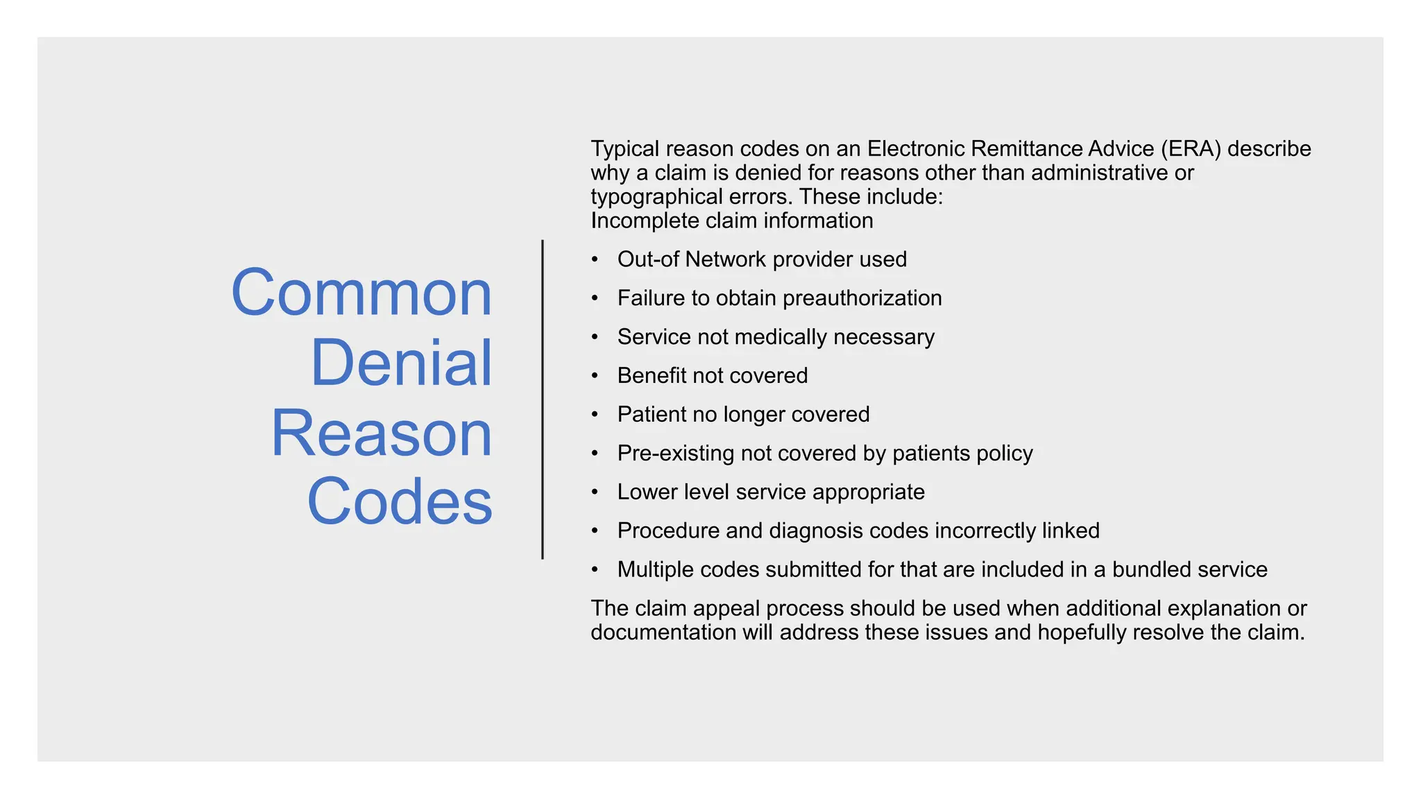 Common
Denial
Reason
Codes
Typical reason codes on an Electronic Remittance Advice (ERA) describe
why a claim is denied for reasons other than administrative or
typographical errors. These include:
Incomplete claim information
• Out-of Network provider used
• Failure to obtain preauthorization
• Service not medically necessary
• Benefit not covered
• Patient no longer covered
• Pre-existing not covered by patients policy
• Lower level service appropriate
• Procedure and diagnosis codes incorrectly linked
• Multiple codes submitted for that are included in a bundled service
​The claim appeal process should be used when additional explanation or
documentation will address these issues and hopefully resolve the claim.
 