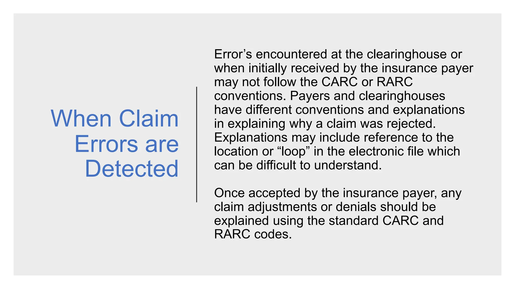 When Claim
Errors are
Detected
Error’s encountered at the clearinghouse or
when initially received by the insurance payer
may not follow the CARC or RARC
conventions. Payers and clearinghouses
have different conventions and explanations
in explaining why a claim was rejected.
Explanations may include reference to the
location or “loop” in the electronic file which
can be difficult to understand.
Once accepted by the insurance payer, any
claim adjustments or denials should be
explained using the standard CARC and
RARC codes.
 