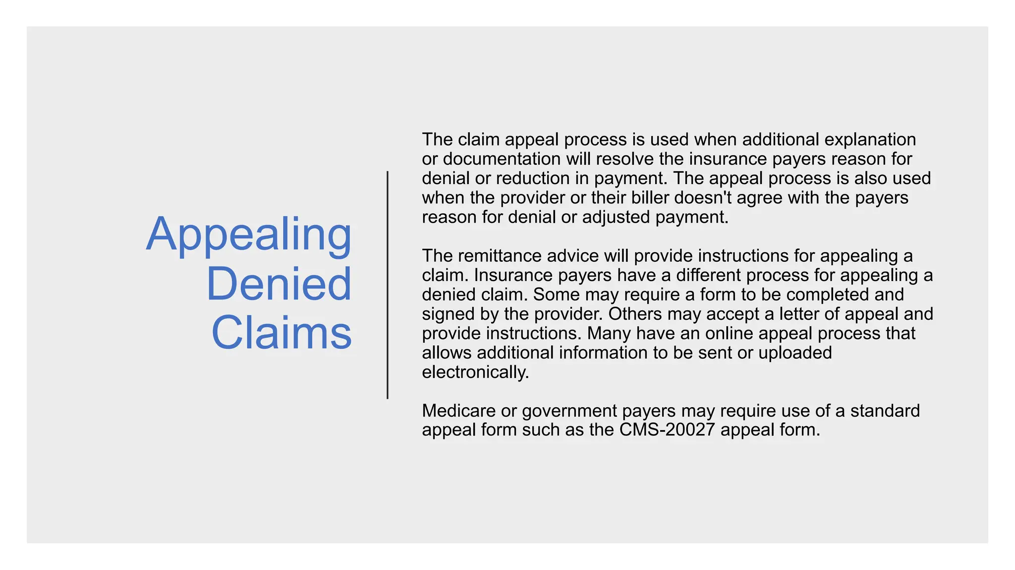 Appealing
Denied
Claims
The claim appeal process is used when additional explanation
or documentation will resolve the insurance payers reason for
denial or reduction in payment. The appeal process is also used
when the provider or their biller doesn't agree with the payers
reason for denial or adjusted payment.
The remittance advice will provide instructions for appealing a
claim. Insurance payers have a different process for appealing a
denied claim. Some may require a form to be completed and
signed by the provider. Others may accept a letter of appeal and
provide instructions. Many have an online appeal process that
allows additional information to be sent or uploaded
electronically.
Medicare or government payers may require use of a standard
appeal form such as the CMS-20027 appeal form.
 