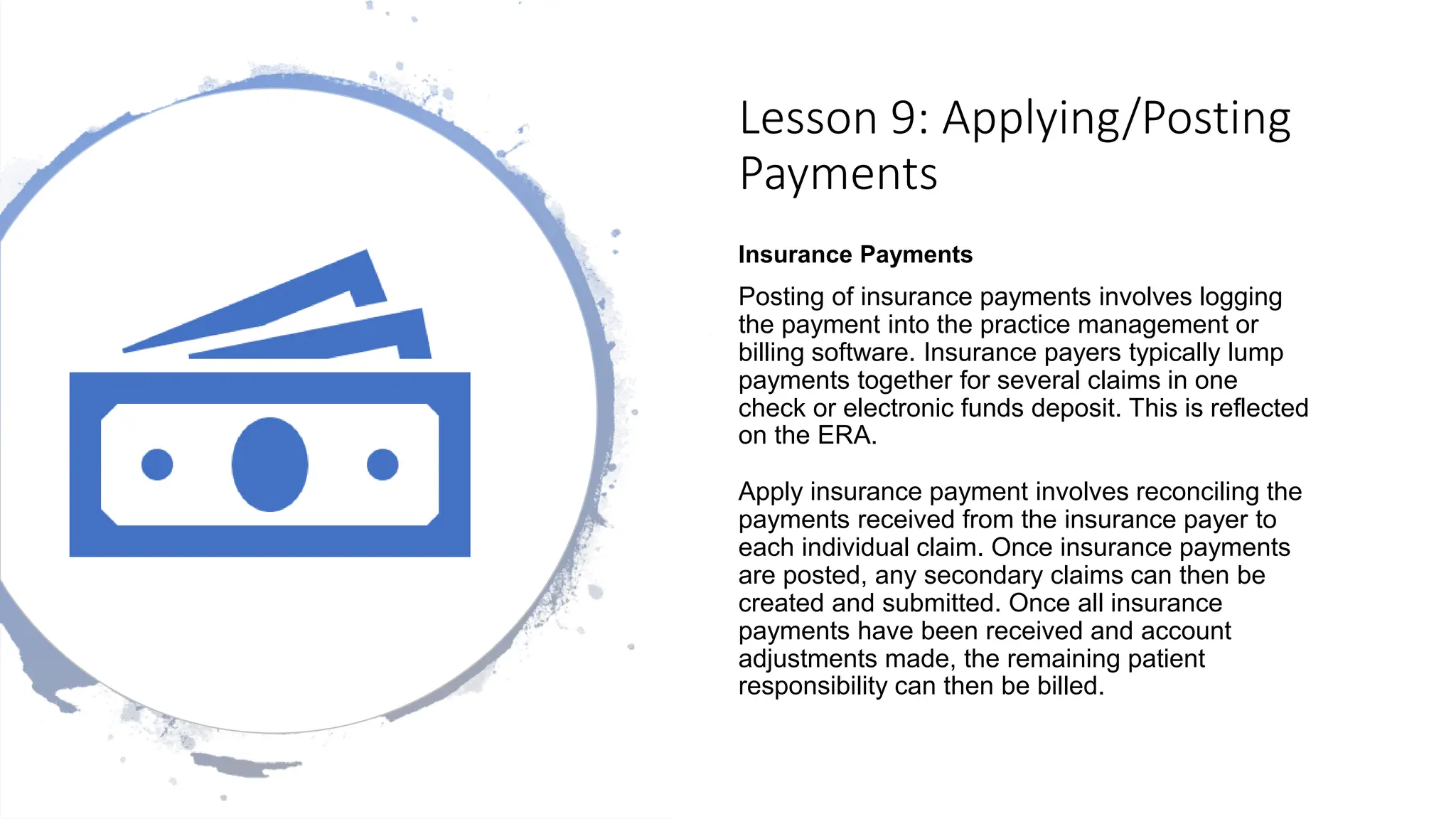 Lesson 9: Applying/Posting
Payments
Insurance Payments
Posting of insurance payments involves logging
the payment into the practice management or
billing software. Insurance payers typically lump
payments together for several claims in one
check or electronic funds deposit. This is reflected
on the ERA.
Apply insurance payment involves reconciling the
payments received from the insurance payer to
each individual claim. Once insurance payments
are posted, any secondary claims can then be
created and submitted. Once all insurance
payments have been received and account
adjustments made, the remaining patient
responsibility can then be billed.
 