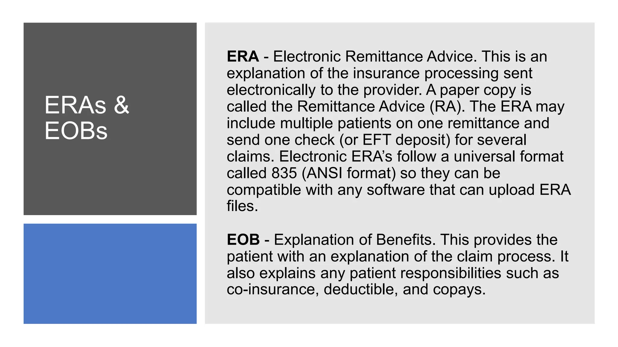 ERAs &
EOBs
ERA - Electronic Remittance Advice. This is an
explanation of the insurance processing sent
electronically to the provider. A paper copy is
called the Remittance Advice (RA). The ERA may
include multiple patients on one remittance and
send one check (or EFT deposit) for several
claims. Electronic ERA’s follow a universal format
called 835 (ANSI format) so they can be
compatible with any software that can upload ERA
files.
EOB - Explanation of Benefits. This provides the
patient with an explanation of the claim process. It
also explains any patient responsibilities such as
co-insurance, deductible, and copays.
 