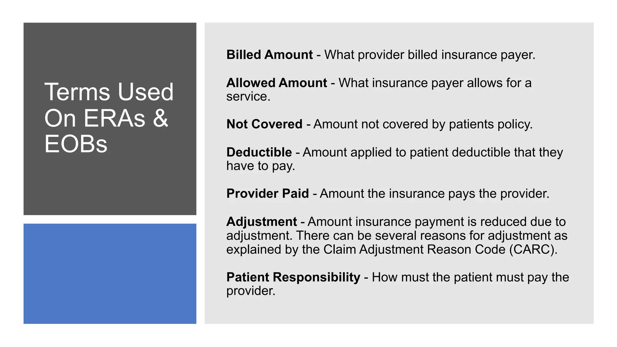 Terms Used
On ERAs &
EOBs
Billed Amount - What provider billed insurance payer.
Allowed Amount - What insurance payer allows for a
service.
Not Covered - Amount not covered by patients policy.
Deductible - Amount applied to patient deductible that they
have to pay.
Provider Paid - Amount the insurance pays the provider.
Adjustment - Amount insurance payment is reduced due to
adjustment. There can be several reasons for adjustment as
explained by the Claim Adjustment Reason Code (CARC).
Patient Responsibility - How must the patient must pay the
provider.
 